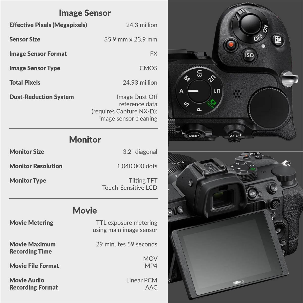 Image Sensor  
Effective Pixels (Megapixels): 24.3 million  
Sensor Size: 35.9 mm x 23.9 mm  
Image Sensor Format: FX  
Image Sensor Type: CMOS  
Total Pixels: 24.93 million  
Dust-Reduction System: Image Dust Off reference data (requires Capture NX-D); image sensor cleaning  

Monitor  
Monitor Size: 3.2" diagonal  
Monitor Resolution: 1,040,000 dots  
Monitor Type: Tilting TFT Touch-Sensitive LCD  

Movie  
Movie Metering: TTL exposure metering using main image sensor  
Movie Maximum Recording Time: 29 minutes 59 seconds  
Movie File Format: MOV MP4  
Movie Audio Recording Format: Linear PCM AAC