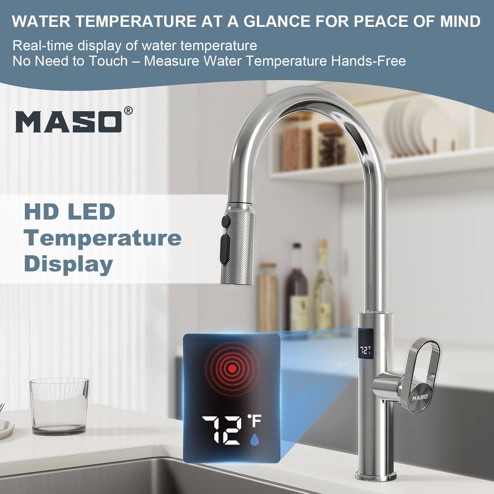 WATER TEMPERATURE AT A GLANCE FOR PEACE OF MIND  
Real-time display of water temperature  
No Need to Touch – Measure Water Temperature Hands-Free  

MASO  
HD LED Temperature Display  
72°F