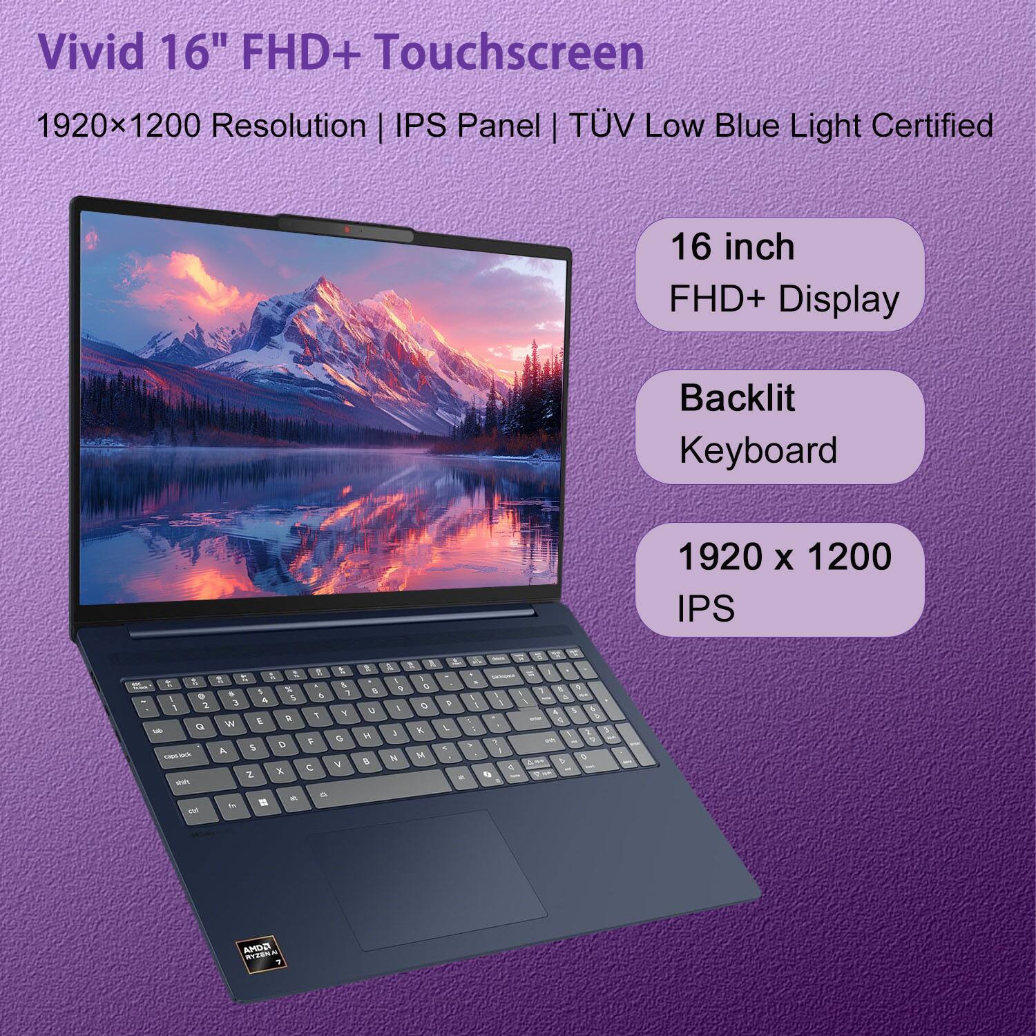 Vivid 16" FHD+ Touchscreen  
1920x1200 Resolution | IPS Panel | TÜV Low Blue Light Certified  

16 inch FHD+ Display  
Backlit Keyboard  
1920 x 1200 IPS