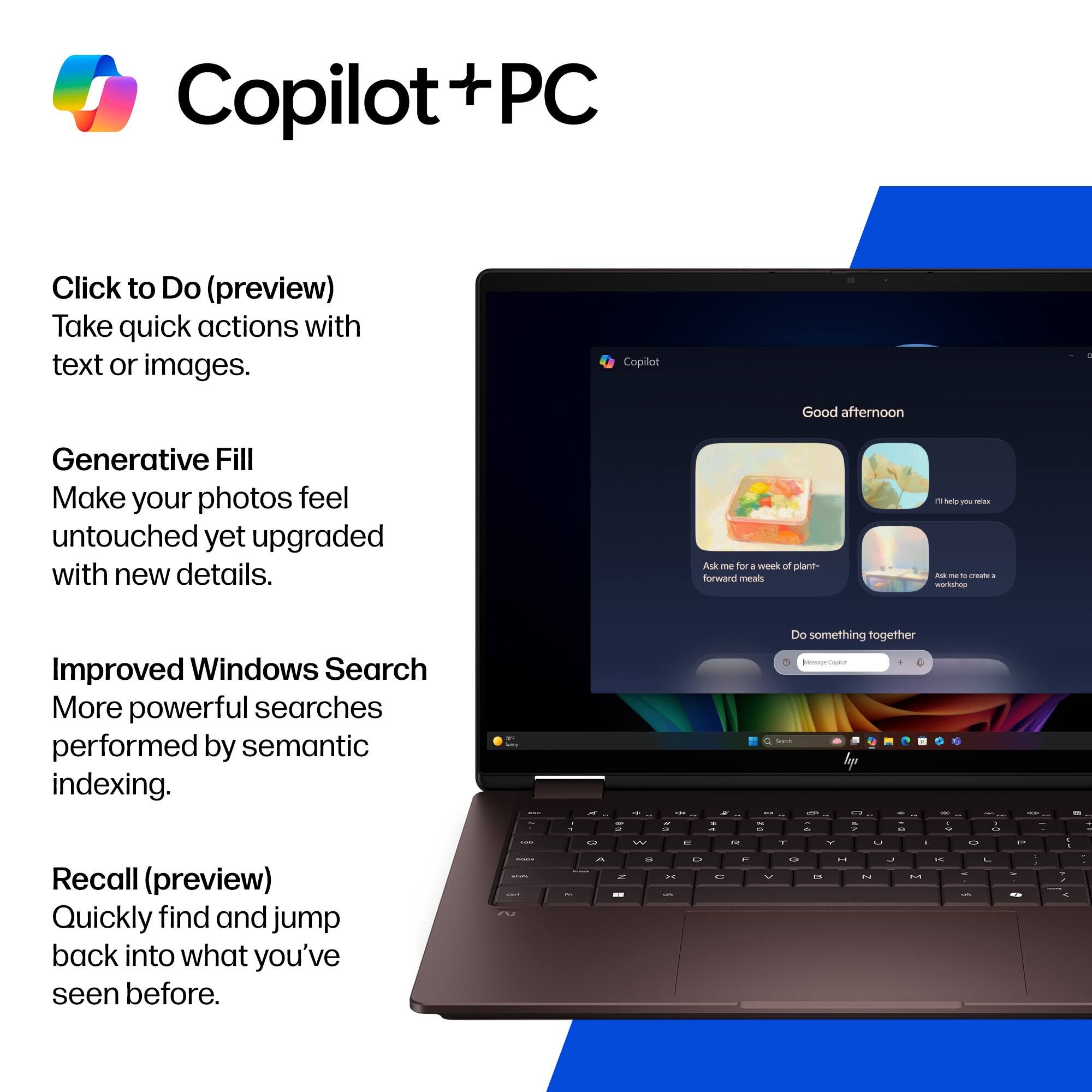 Copilot + PC

Click to Do (preview)
Take quick actions with text or images.

Generative Fill
Make your photos feel untouched yet upgraded with new details.

Improved Windows Search
More powerful searches performed by semantic indexing.

Recall (preview)
Quickly find and jump back into what you've seen before.