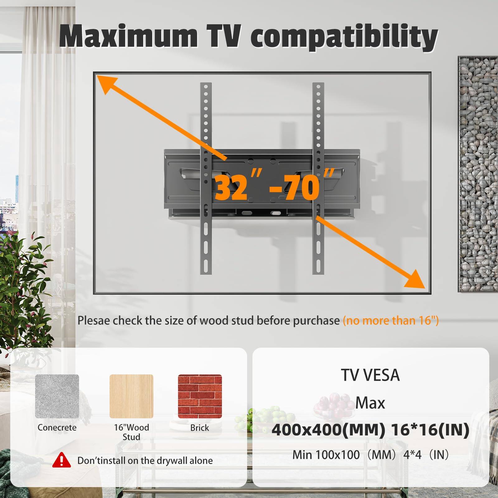Maximum TV compatibility  
32" - 70"  

Please check the size of wood stud before purchase (no more than 16")  

TV VESA  
Max: 400x400 (MM) 16*16 (IN)  
Min: 100x100 (MM) 4*4 (IN)  

Don't install on the drywall alone  

Concrete  
16" Wood Stud  
Brick