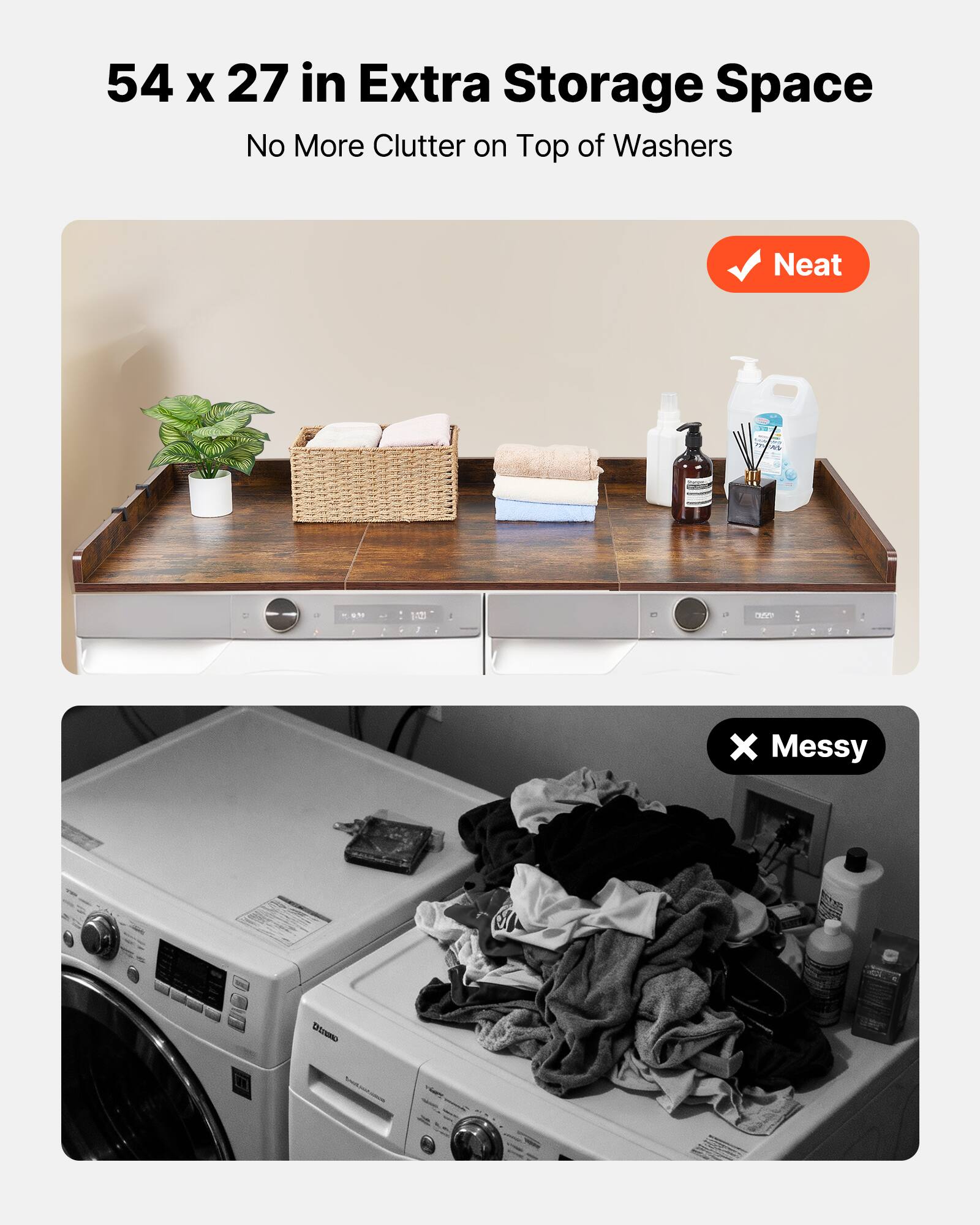 54 x 27 in Extra Storage Space  
No More Clutter on Top of Washers  

Neat  

Messy