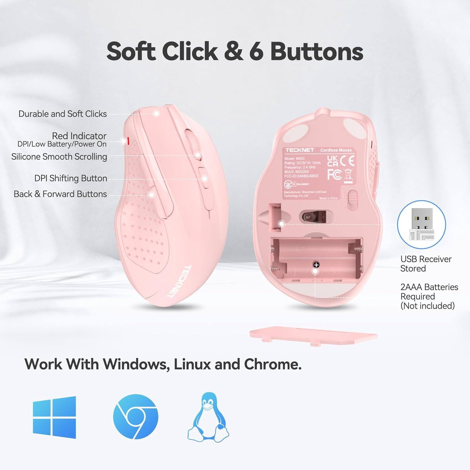 Soft Click & 6 Buttons

Durable and Soft Clicks
Red Indicator DPI/Low Battery/Power On
Silicone Smooth Scrolling
DPI Shifting Button
Back & Forward Buttons

TECKNET Cordless Mouse Model COOM UK CE Rating DC3V 10mA CA Frequency 2.4 GHz BULK: MG2204 FCC-024K8Q-MX03 FC Manufacturer, Sharchen UnDan Technology Co.in Dea

TECKNET
USB Receiver Stored
2AAA Batteries Required (Not included)

Work With Windows, Linux and Chrome.