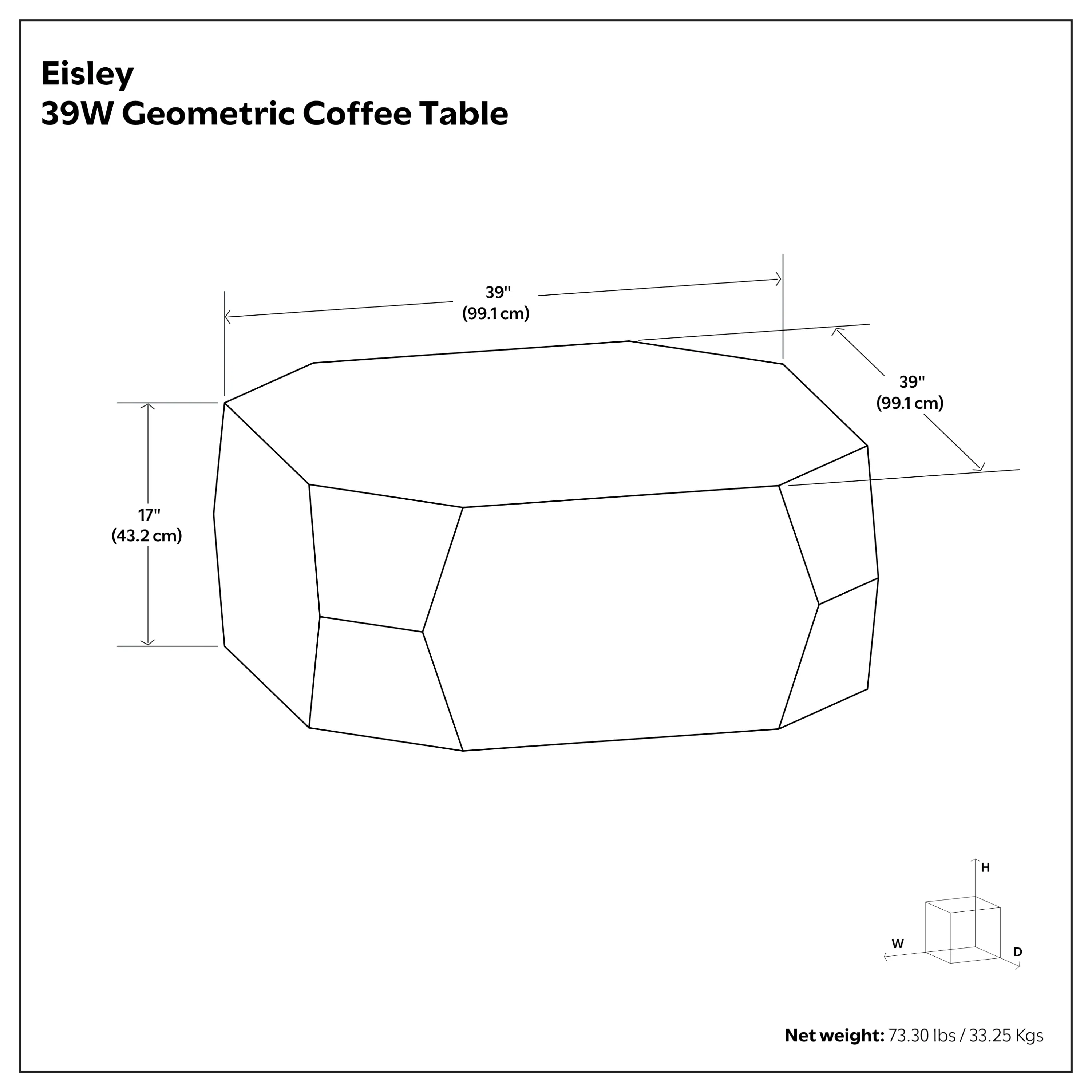 Eisley 39W Geometric Coffee Table

Dimensions:
- Width: 39" (99.1 cm)
- Depth: 39" (99.1 cm)
- Height: 17" (43.2 cm)

Net weight: 73.30 lbs / 33.25 Kgs