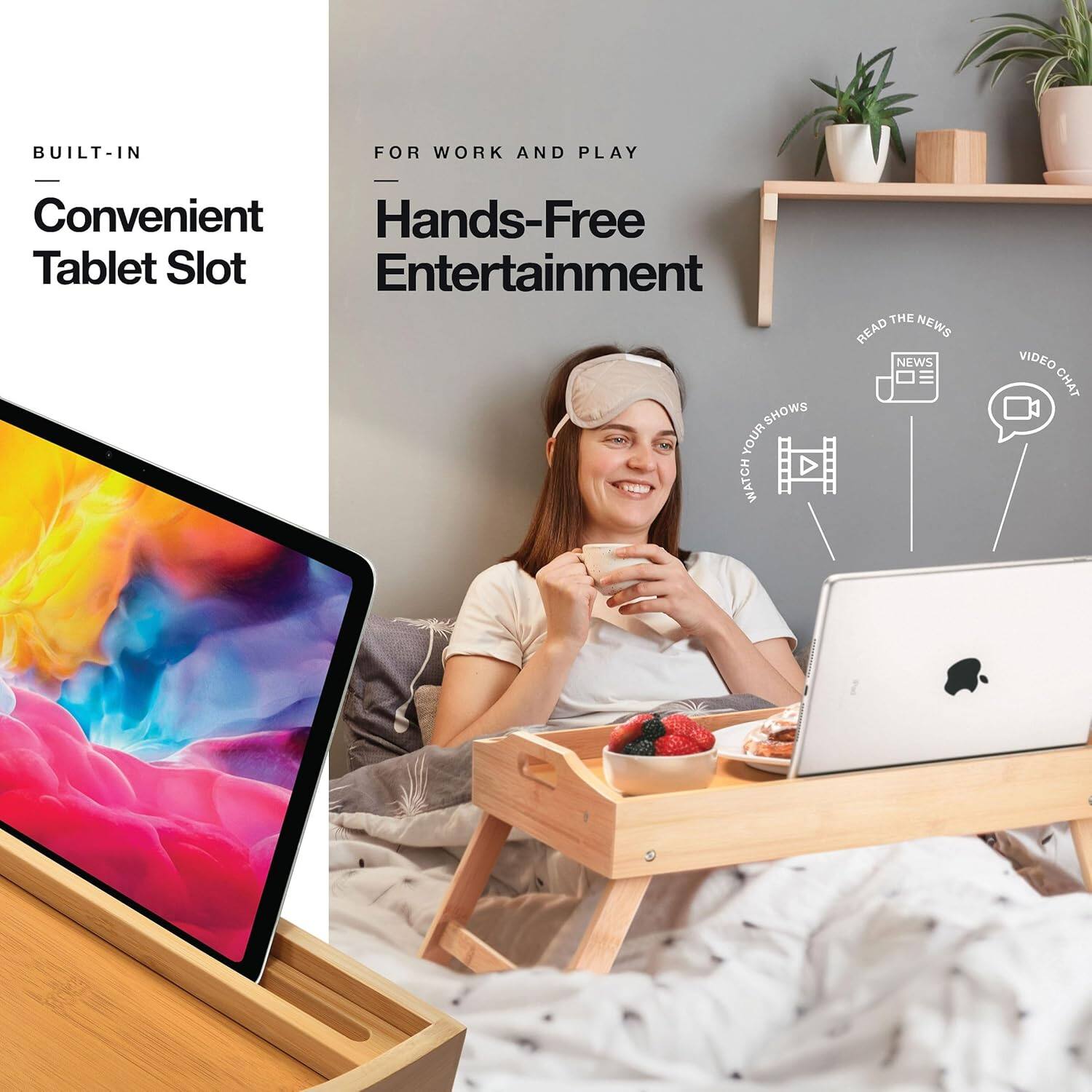 BUILT-IN  
Convenient Tablet Slot  

FOR WORK AND PLAY  
Hands-Free Entertainment  

- WATCH YOUR SHOWS  
- READ THE NEWS  
- VIDEO CHAT