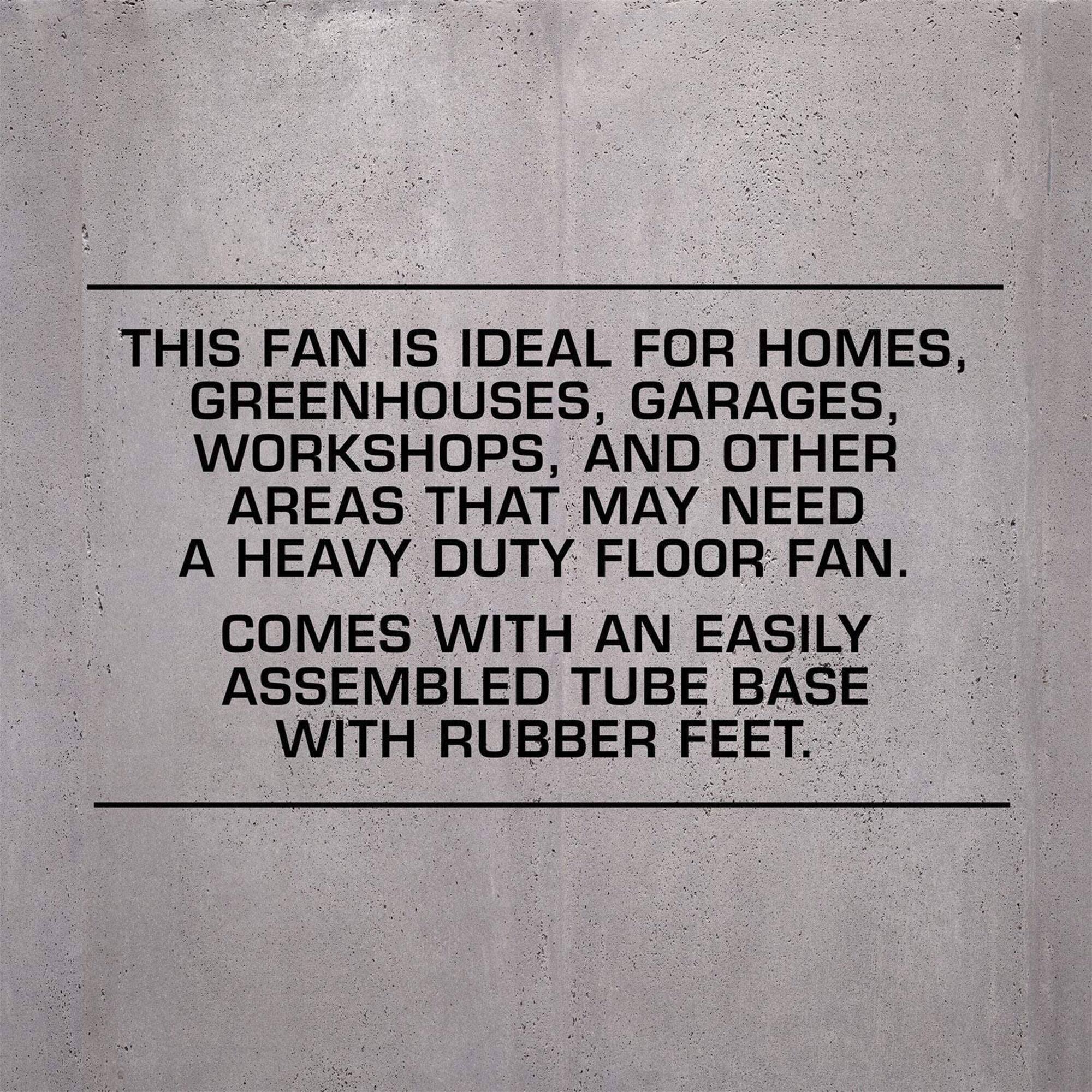 This fan is ideal for homes, greenhouses, garages, workshops, and other areas that may need a heavy duty floor fan. Comes with an easily assembled tube base with rubber feet.