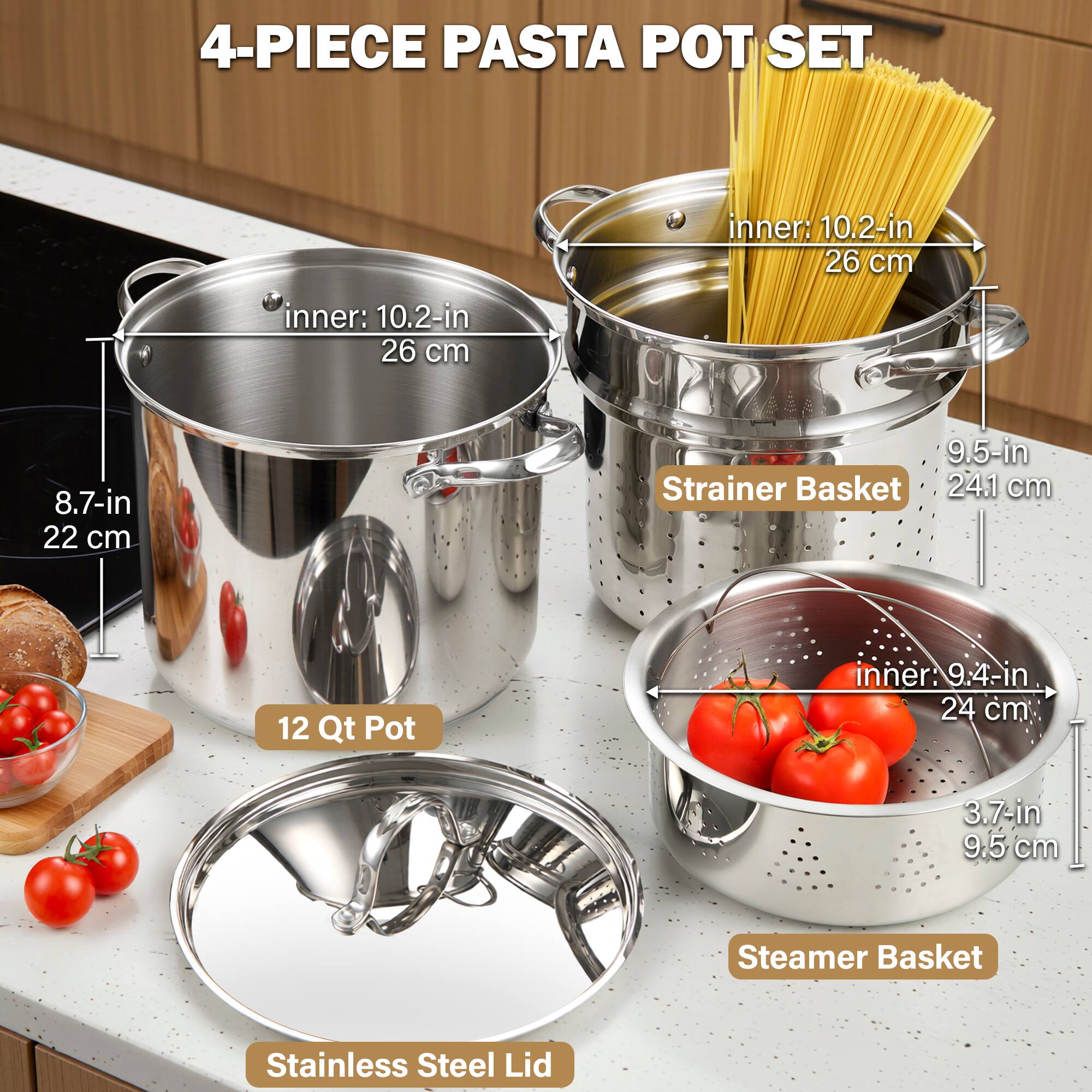 4-PIECE PASTA POT SET

- 12 Qt Pot
  - inner: 10.2-in
  - 26 cm

- Strainer Basket
  - 8.7-in
  - 22 cm
  - 9.5-in
  - 24.1 cm

- Steamer Basket
  - inner: 9.4-in
  - 24 cm
  - 3.7-in
  - 9.5 cm

- Stainless Steel Lid