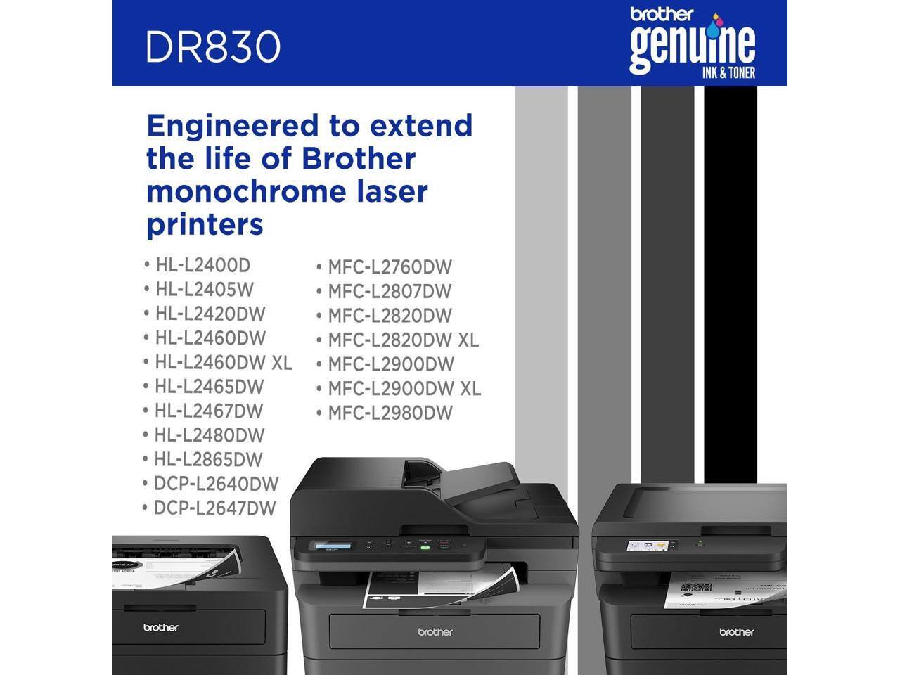 DR830 Engineered to extend the life of Brother monochrome laser printers

- HL-L2400D
- HL-L2405W
- HL-L2420DW
- HL-L2460DW
- HL-L2460DW XL
- HL-L2465DW
- HL-L2467DW
- HL-L2480DW
- HL-L2865DW
- DCP-L2640DW
- DCP-L2647DW

- MFC-L2760DW
- MFC-L2807DW
- MFC-L2820DW
- MFC-L2820DW XL
- MFC-L2900DW
- MFC-L2900DW XL
- MFC-L2980DW

brother genuine INK & TONER