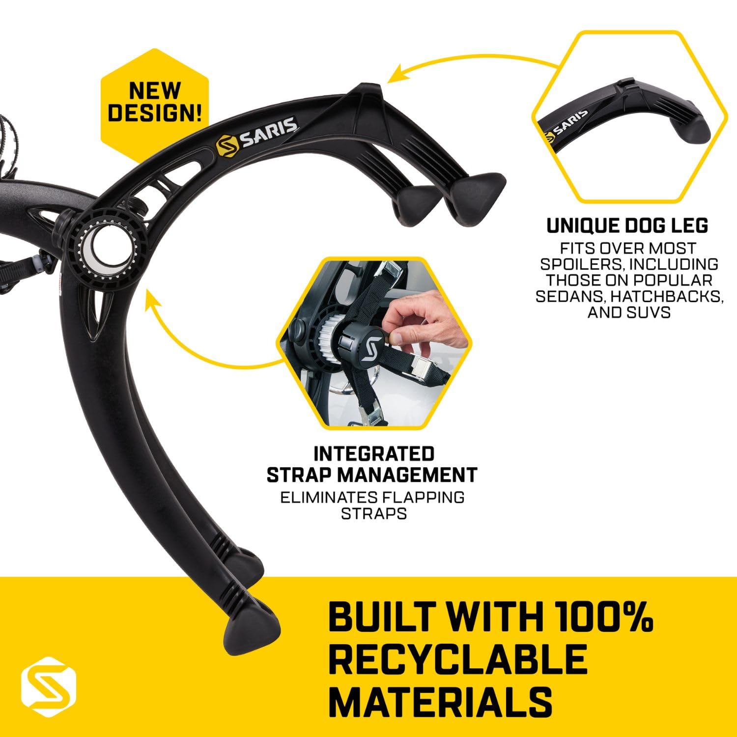 NEW DESIGN!  
SARIS  

UNIQUE DOG LEG  
FITS OVER MOST SPOILERS, INCLUDING THOSE ON POPULAR SEDANS, HATCHBACKS, AND SUVs  

INTEGRATED STRAP MANAGEMENT  
ELIMINATES FLAPPING STRAPS  

BUILT WITH 100% RECYCLABLE MATERIALS