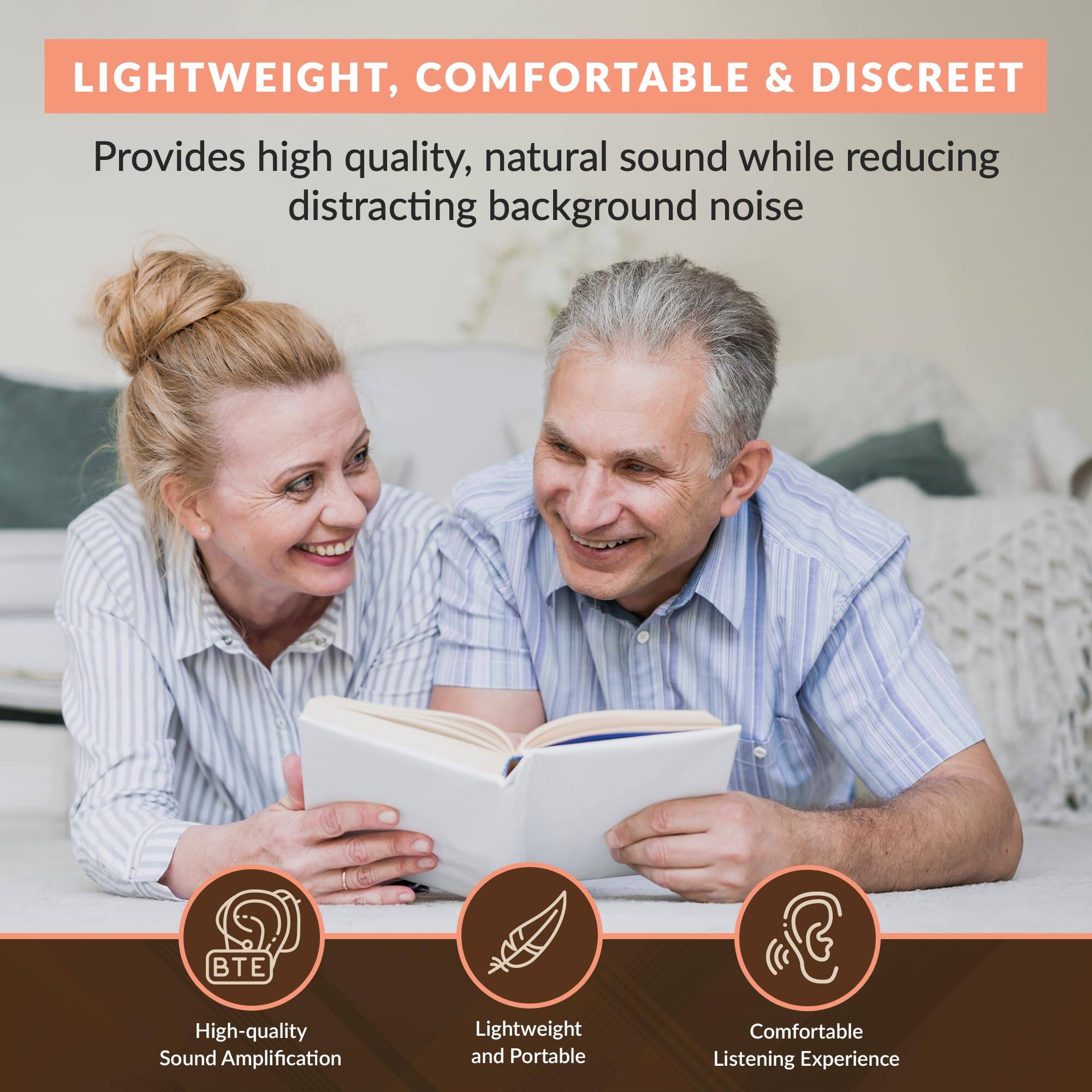 LIGHTWEIGHT, COMFORTABLE & DISCREET

Provides high quality, natural sound while reducing distracting background noise

- High-quality Sound Amplification
- Lightweight and Portable
- Comfortable Listening Experience
