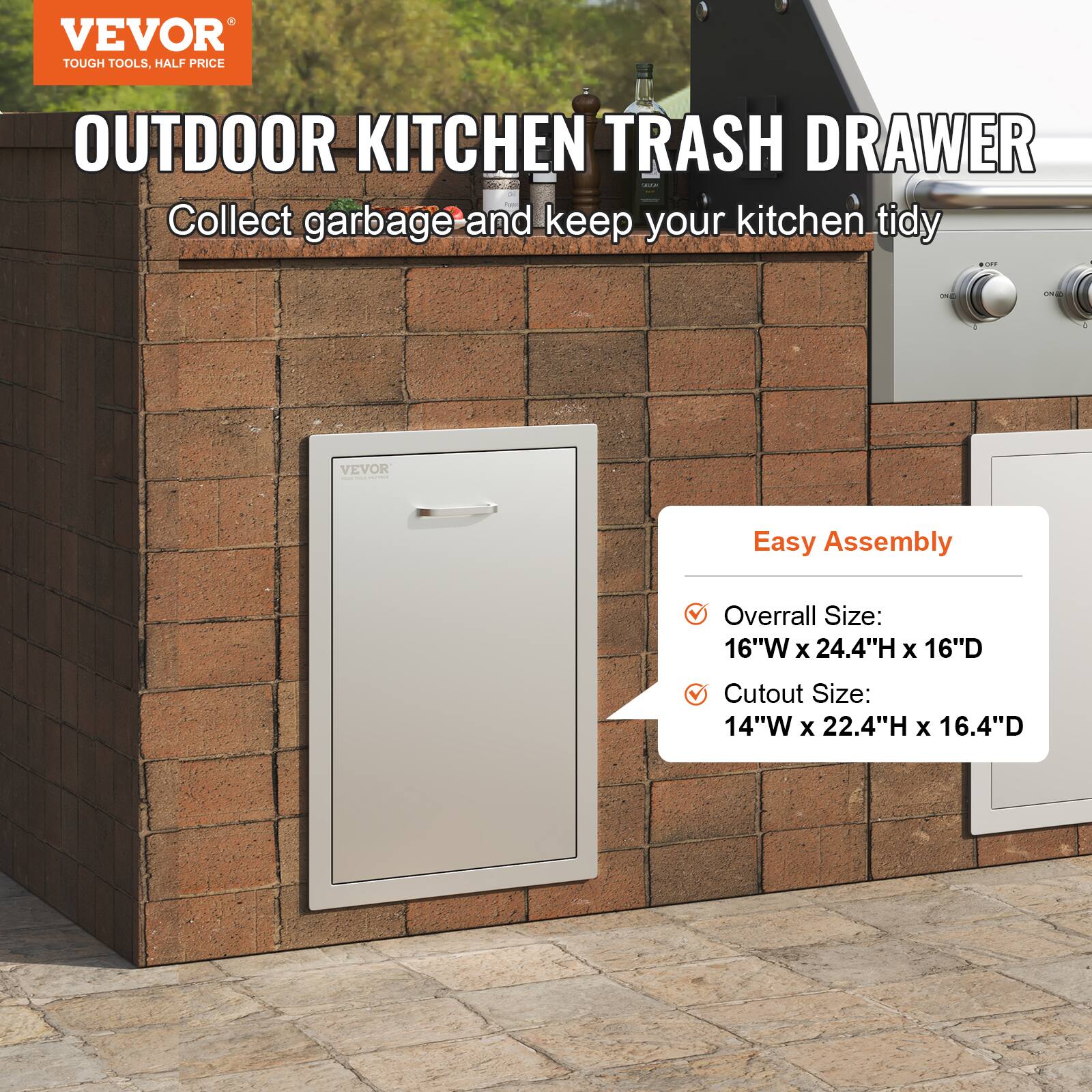 VEVOR  
TOUGH TOOLS, HALF PRICE  

OUTDOOR KITCHEN TRASH DRAWER  
Collect garbage and keep your kitchen tidy  

Easy Assembly  
- Overall Size: 16"W x 24.4"H x 16"D  
- Cutout Size: 14"W x 22.4"H x 16.4"D
