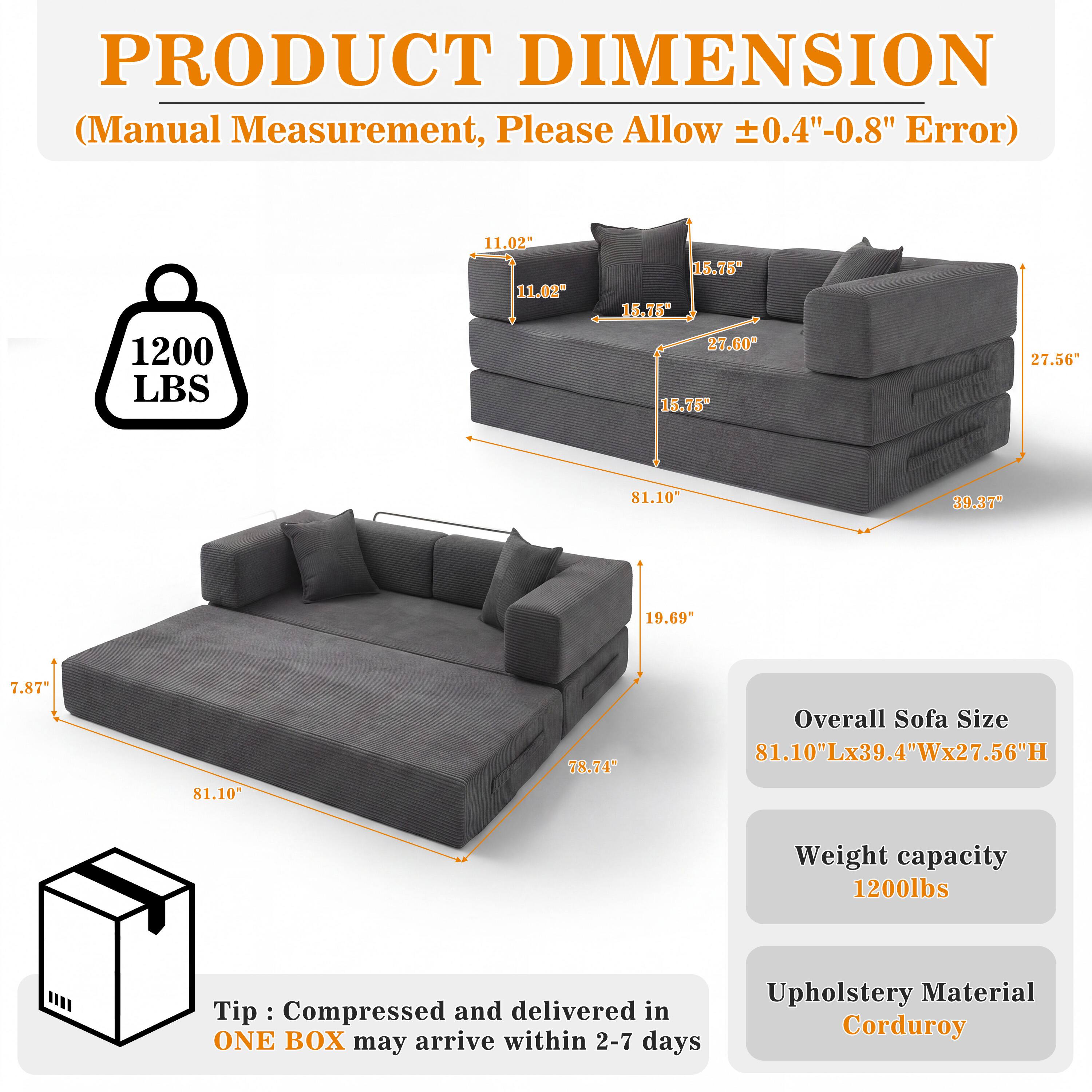 PRODUCT DIMENSION (Manual Measurement, Please Allow ±0.4"-0.8" Error)

1200 LBS

11.02" 11.02"
15.75" 15.75" 27.60" 15.75"
27.56"
81.10"
39.37"
19.69
7.87"
81.10"
78.74"

Overall Sofa Size 81.10"Lx39.4"Wx27.56"H
Weight capacity 1200lbs

Tip: Compressed and delivered in ONE BOX may arrive within 2-7 days
Upholstery Material Corduroy