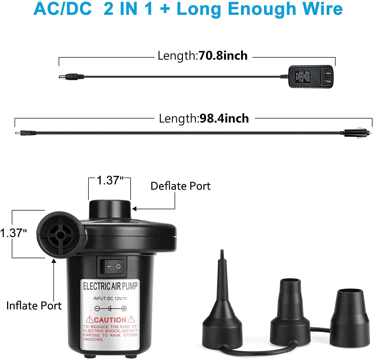 AC/DC 2 IN 1 + Long Enough Wire

Length: 70.8 inch

Length: 98.4 inch

1.37" Inflate Port

1.37" Deflate Port

ELECTRIC AIR PUMP

INPUT: DC 12V

CAUTION TO REDUCE THE RISK OF ELECTRIC SHOCK. DO NOT EXPOSE TO RAIN. STORE INDOORS.