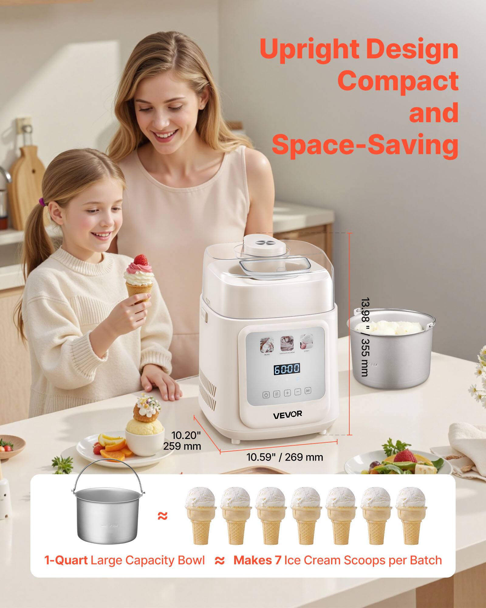 Upright Design Compact and Space-Saving

1-Quart Large Capacity Bowl ≈ Makes 7 Ice Cream Scoops per Batch

10.20" / 259 mm
10.59" / 269 mm

13.98" / 355 mm