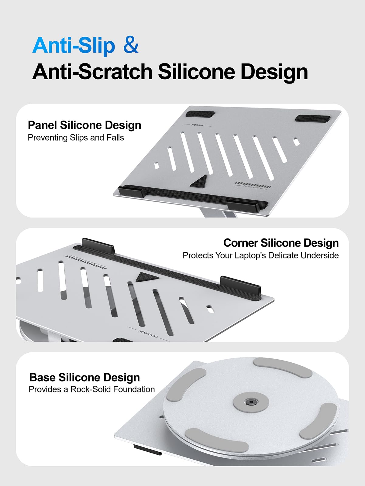 Anti-Slip & Anti-Scratch Silicone Design

Panel Silicone Design  
Preventing Slips and Falls

Corner Silicone Design  
Protects Your Laptop's Delicate Underside

Base Silicone Design  
Provides a Rock-Solid Foundation