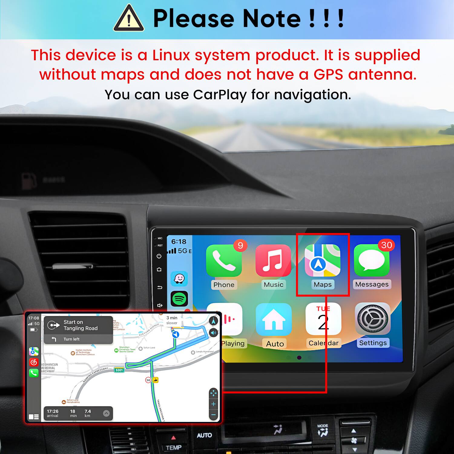 Please Note!!!
This device is a Linux system product. It is supplied without maps and does not have a GPS antenna. You can use CarPlay for navigation.

FET
6:18 5G
9
30
Phone
Music
Maps
Messages
17:08 h. 5G
Start on Tangling Road Turn left - . actimingy Market Compa
Camous Granden Universh Tract amail Sume
SATURAL
3 min slower
41 Playing Langle Kompant,
Auto
TUE 2 Caler dar
Settings
GSHANCUN MEMORIAL ARCHWAY
 S301 ONIONEN
W
17:26 arrival
greinsched - 18 7.4 mn km
+
MODE
AUTO
TEMP