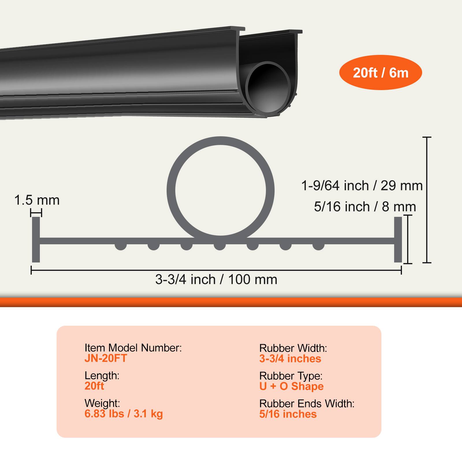 20ft / 6m

1.5 mm

1-9/64 inch / 29 mm
5/16 inch / 8 mm
3-3/4 inch / 100 mm

Item Model Number: JN-20FT
Length: 20ft
Weight: 6.83 lbs / 3.1 kg

Rubber Width: 3-3/4 inches
Rubber Type: U + O Shape
Rubber Ends Width: 5/16 inches