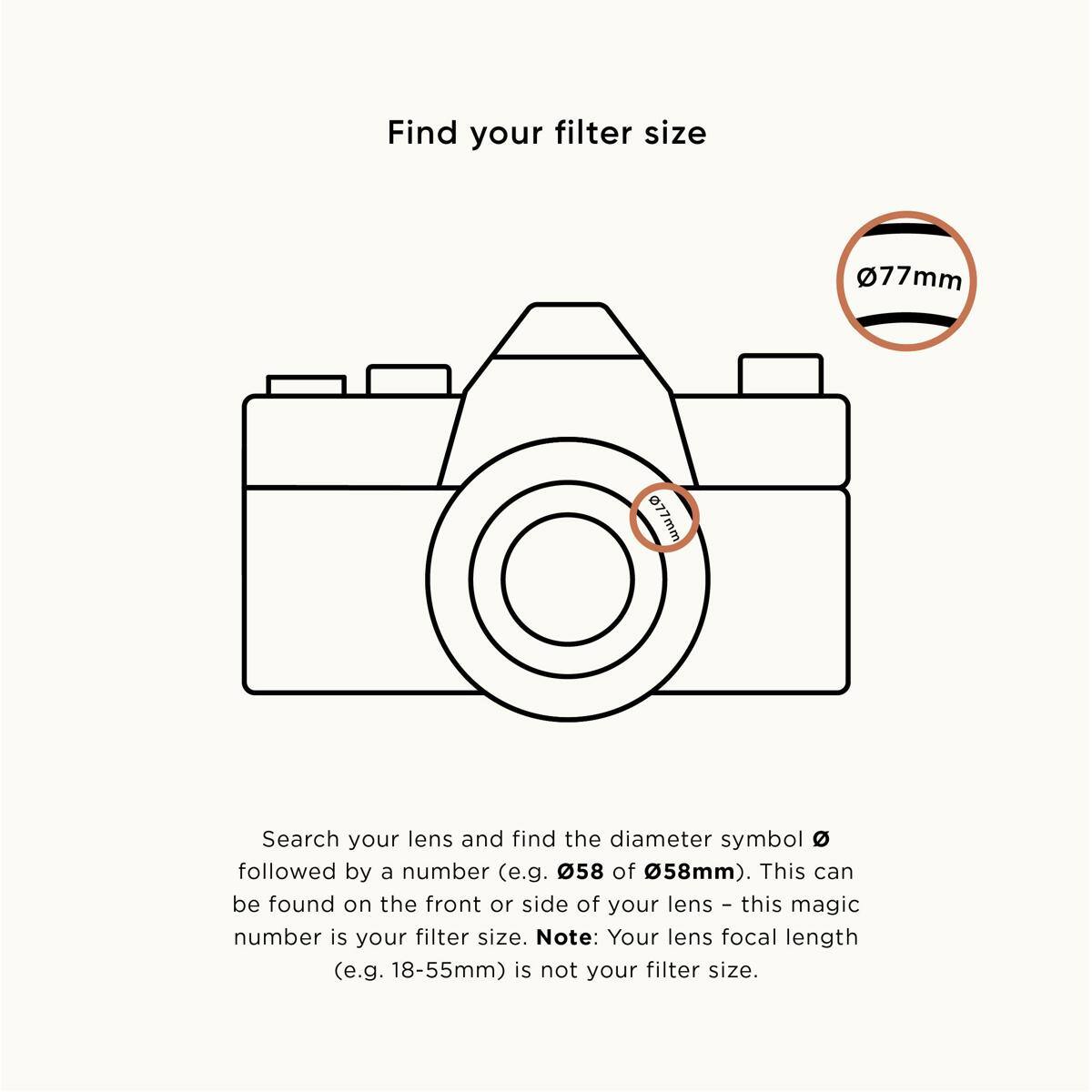 Find your filter size

Search your lens and find the diameter symbol (e.g. Ø58 of Ø58mm). This can be found on the front or side of your lens – this magic number is your filter size. Note: Your lens focal length (e.g. 18-55mm) is not your filter size.