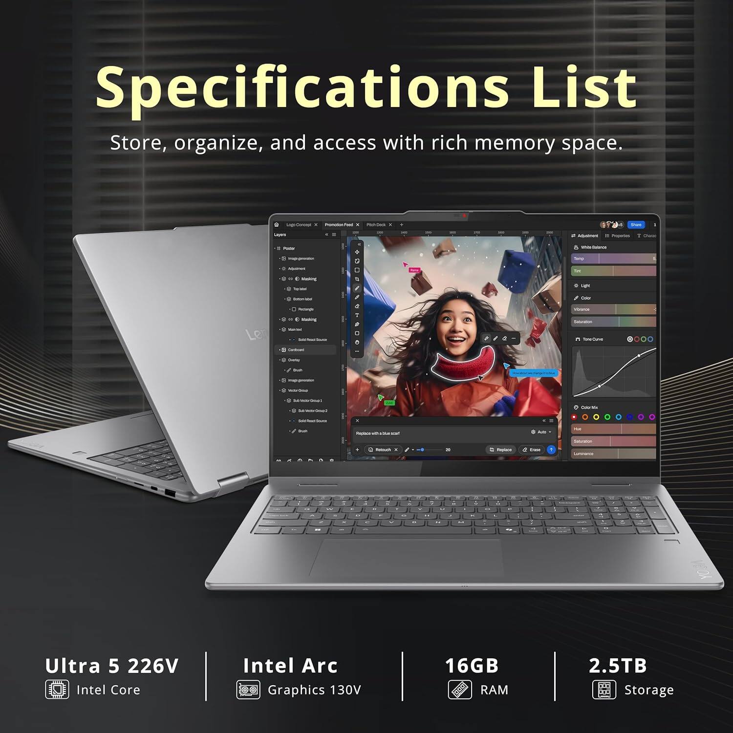 Specifications List  
Store, organize, and access with rich memory space.

- Ultra 5 226V  
- Intel Core  
- Intel Arc Graphics 130V  
- 16GB RAM  
- 2.5TB Storage