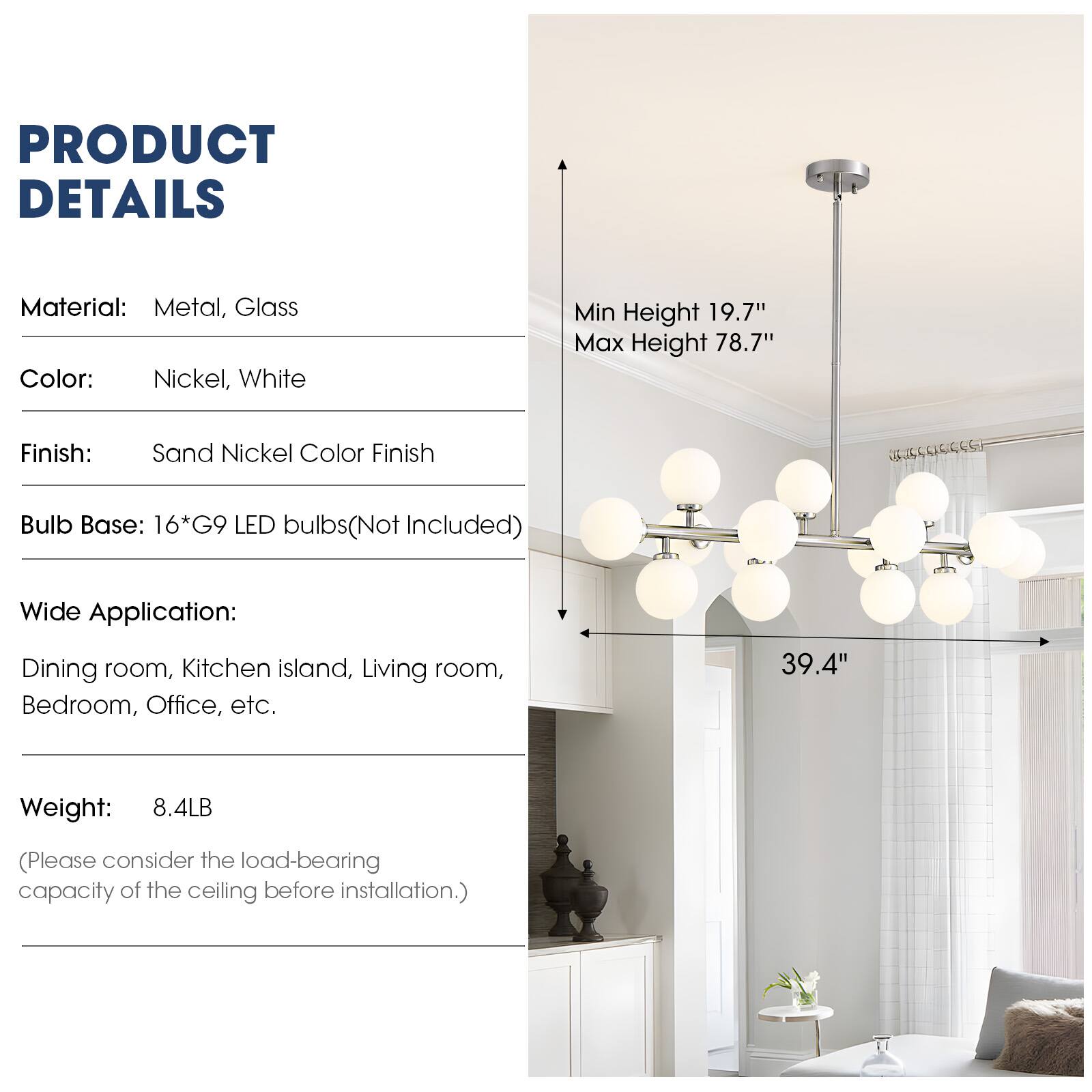 PRODUCT DETAILS

Material: Metal, Glass  
Color: Nickel, White  
Finish: Sand Nickel Color Finish  
Bulb Base: 16*G9 LED bulbs (Not Included)  
Wide Application: Dining room, Kitchen island, Living room, Bedroom, Office, etc.  
Weight: 8.4LB (Please consider the load-bearing capacity of the ceiling before installation.)  

Min Height 19.7"  
Max Height 78.7"  
39.4"