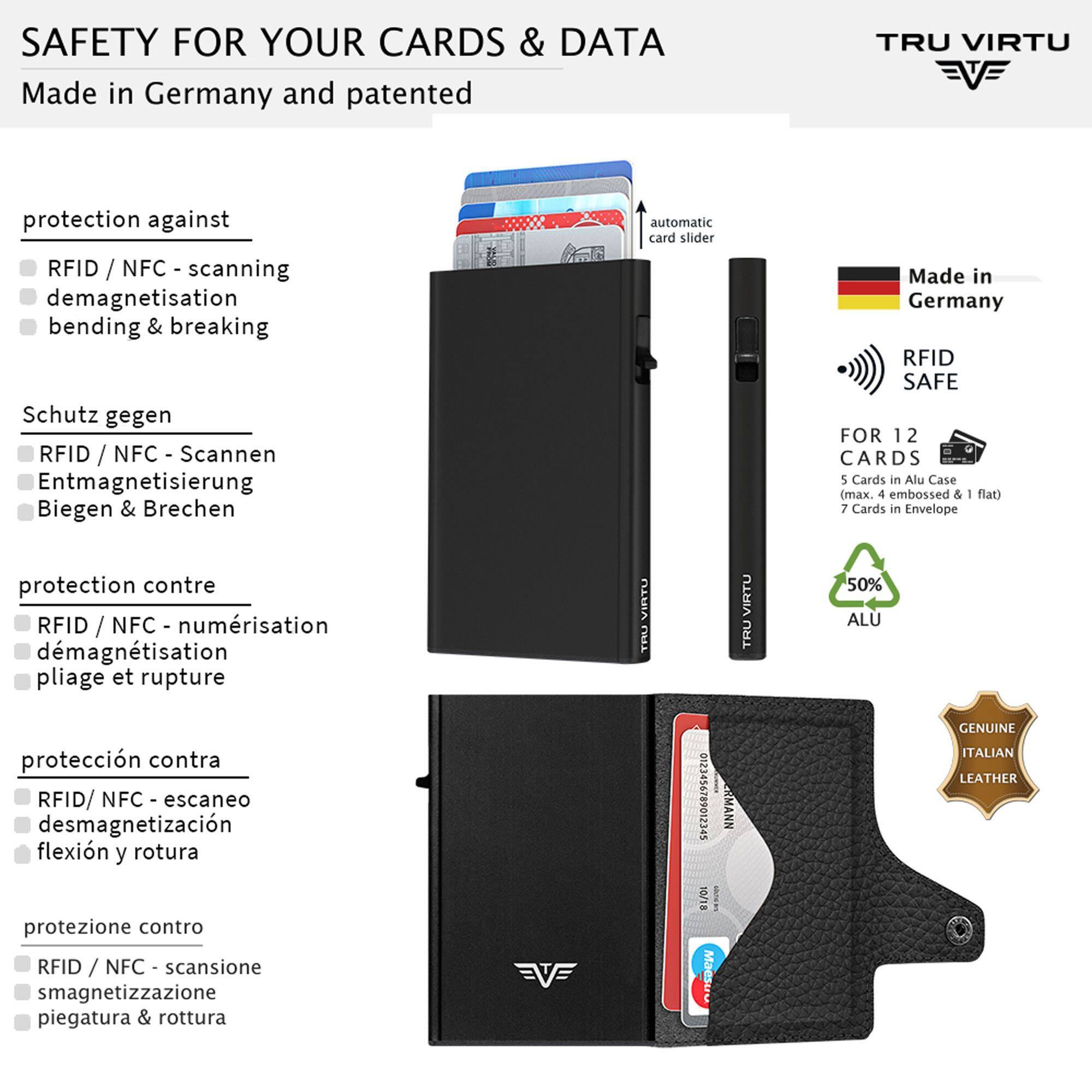 SAFETY FOR YOUR CARDS & DATA  
Made in Germany and patented

protection against  
- RFID / NFC - scanning  
- demagnetisation  
- bending & breaking  

Schutz gegen  
- RFID / NFC - Scannen  
- Entmagnetisierung  
- Biegen & Brechen  

protection contre  
- RFID / NFC - numérisation  
- démagnétisation  
- pliage et rupture  

protección contra  
- RFID/ NFC - escaneo  
- desmagnetización  
- flexión y rotura  

protezione contro  
- RFID / NFC - scansione  
- smagnetizzazione  
- piegatura & rottura  

TRU VIRTU  
automatic card slider  

Made in Germany RFID SAFE  
FOR 12 CARDS  
5 Cards in Alu Case (max. 4 embossed & flat)  
7 Cards in Envelope  
50% ALU  

GENUINE ITALIAN LEATHER