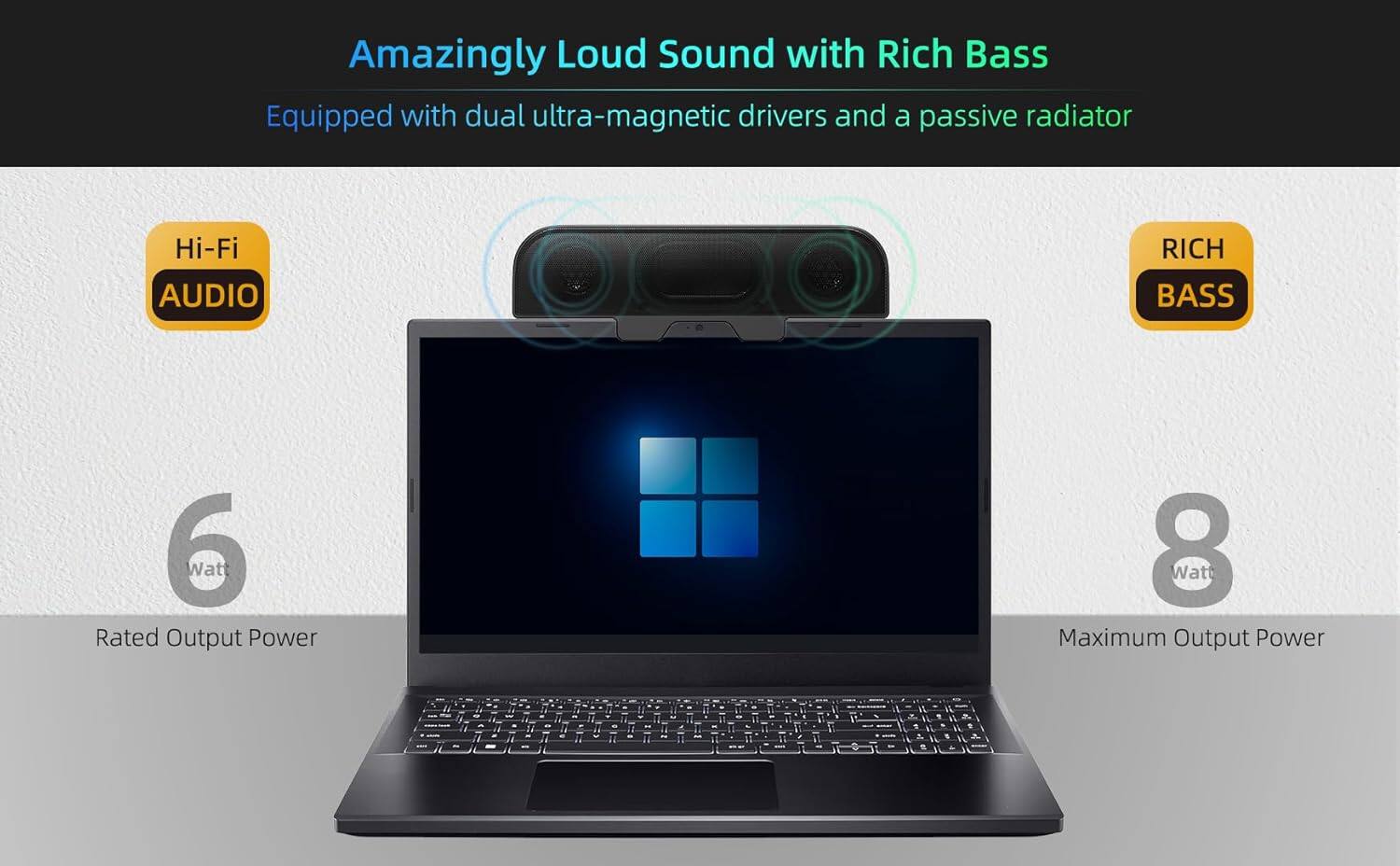 Amazingly Loud Sound with Rich Bass  
Equipped with dual ultra-magnetic drivers and a passive radiator  

Hi-Fi Audio  
Rich Bass  

6 Watt Rated Output Power  
8 Watt Maximum Output Power