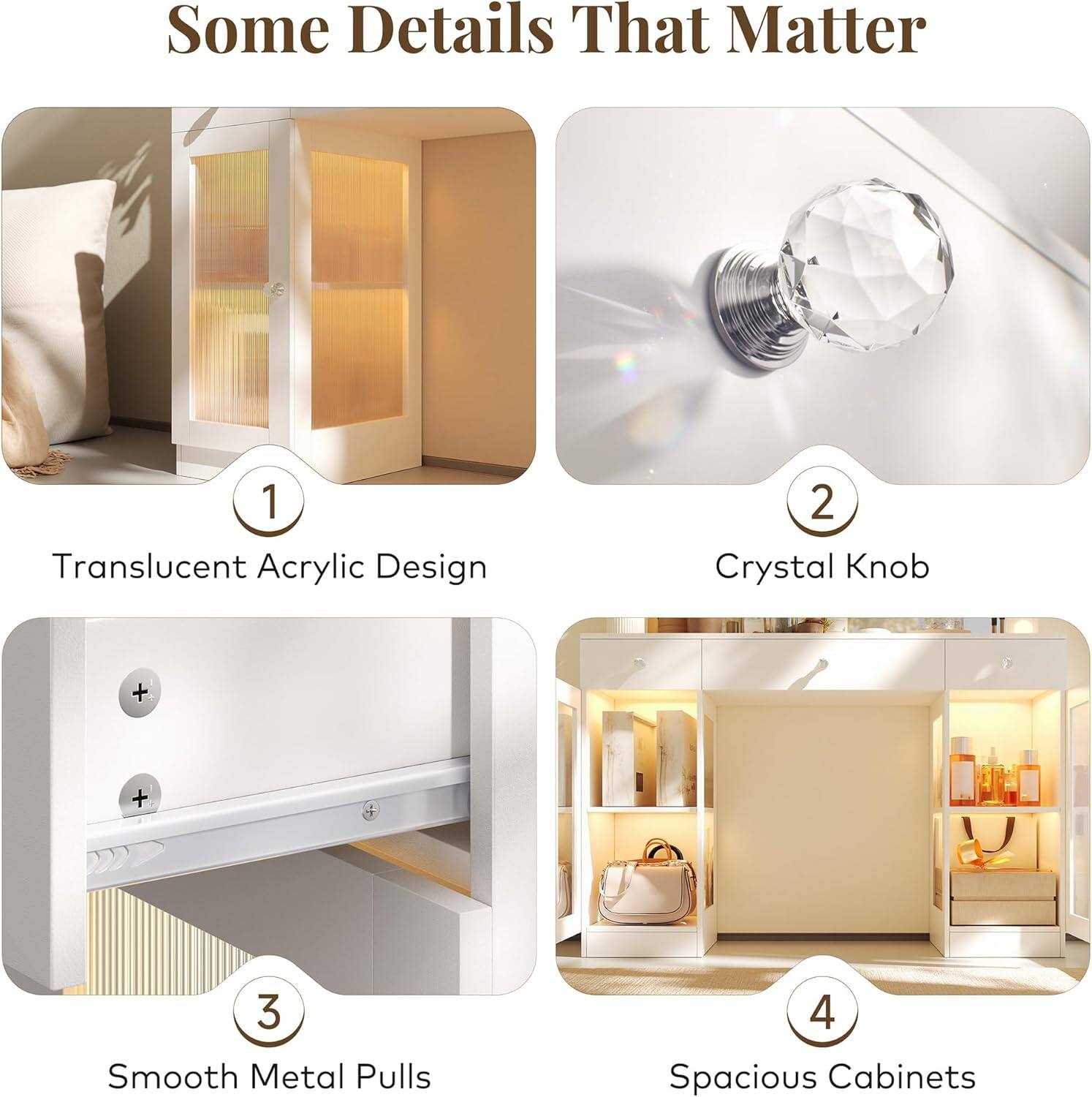 Some Details That Matter

1. Translucent Acrylic Design
2. Crystal Knob
3. Smooth Metal Pulls
4. Spacious Cabinets