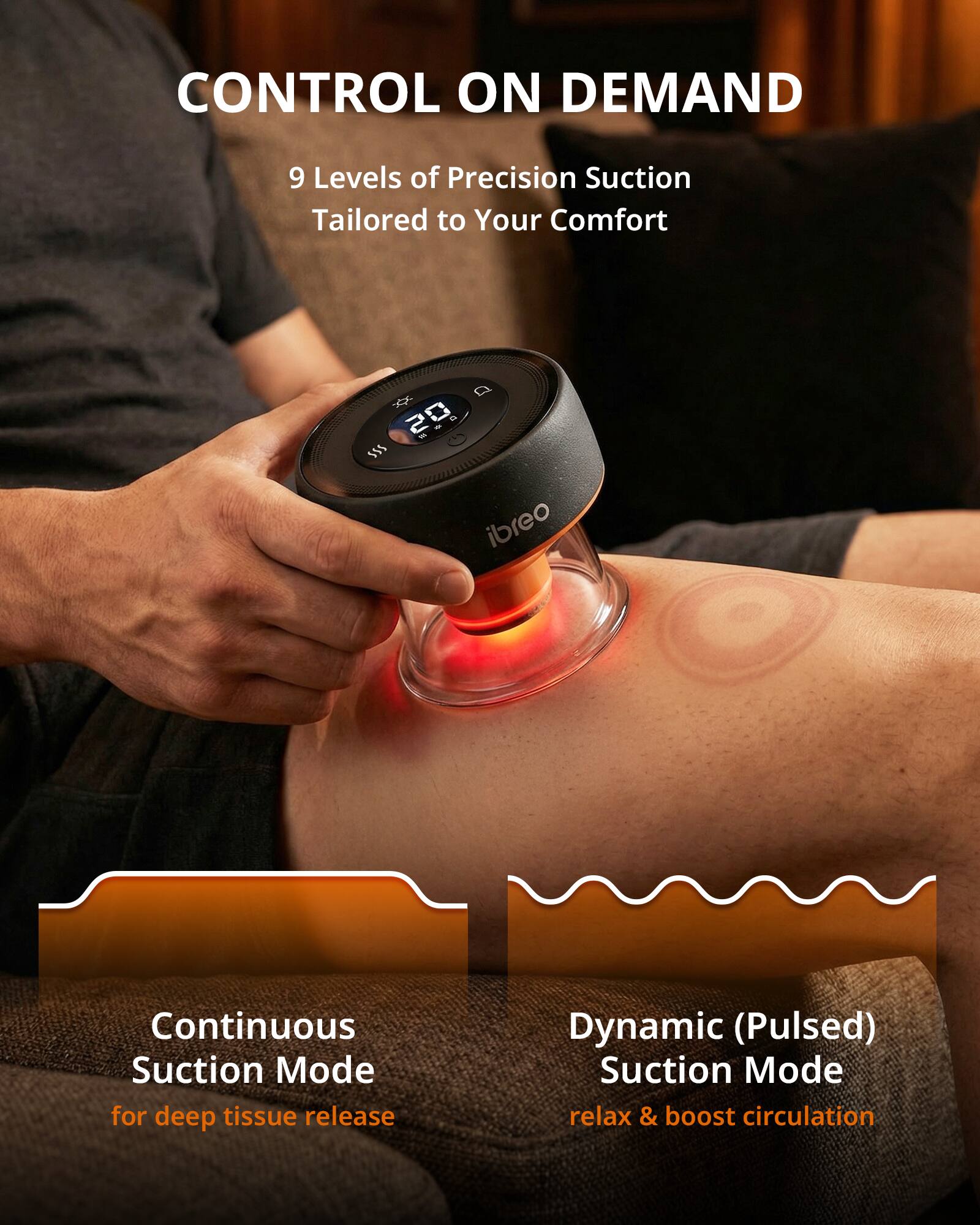 CONTROL ON DEMAND

9 Levels of Precision Suction  
Tailored to Your Comfort

Continuous Suction Mode  
for deep tissue release

Dynamic (Pulsed) Suction Mode  
relax & boost circulation