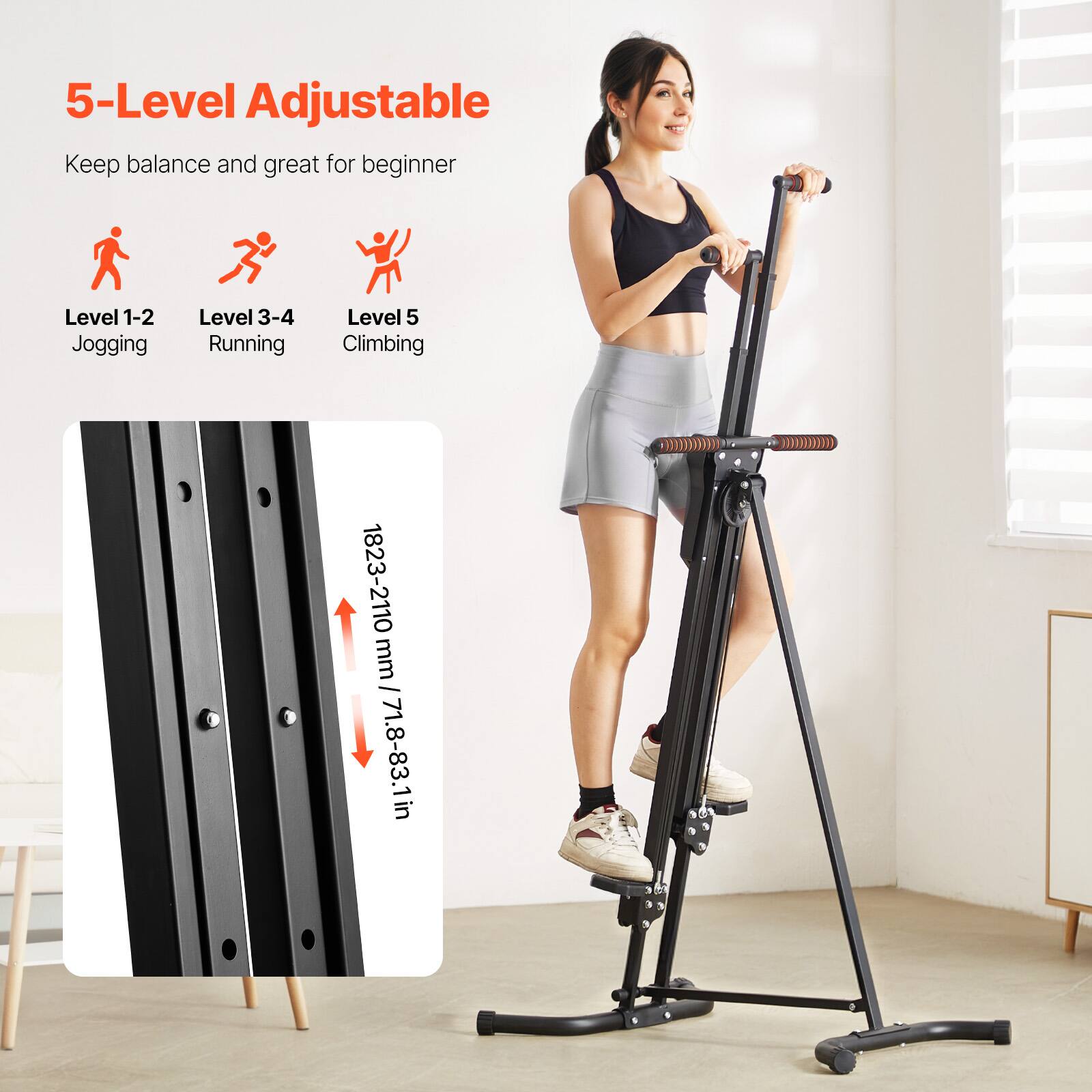 5-Level Adjustable  
Keep balance and great for beginner  

Level 1-2  
Jogging  

Level 3-4  
Running  

Level 5  
Climbing  

1823-2110 mm / 71.8-83.1 in