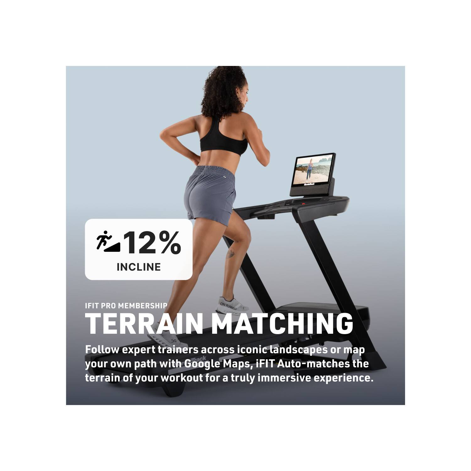 12% INCLINE  
IFIT PRO MEMBERSHIP  
TERRAIN MATCHING  

Follow expert trainers across iconic landscapes or map your own path with Google Maps. iFIT Auto-matches the terrain of your workout for a truly immersive experience.