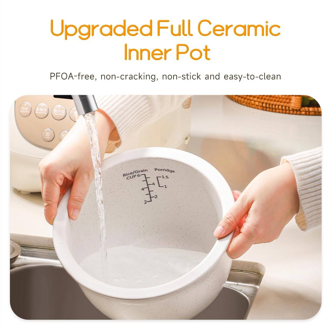 Upgraded Full Ceramic Inner Pot

PFOA-free, non-cracking, non-stick and easy-to-clean

Rice/Grain Porridge CUP 6 1.5 4 1 4
2
2