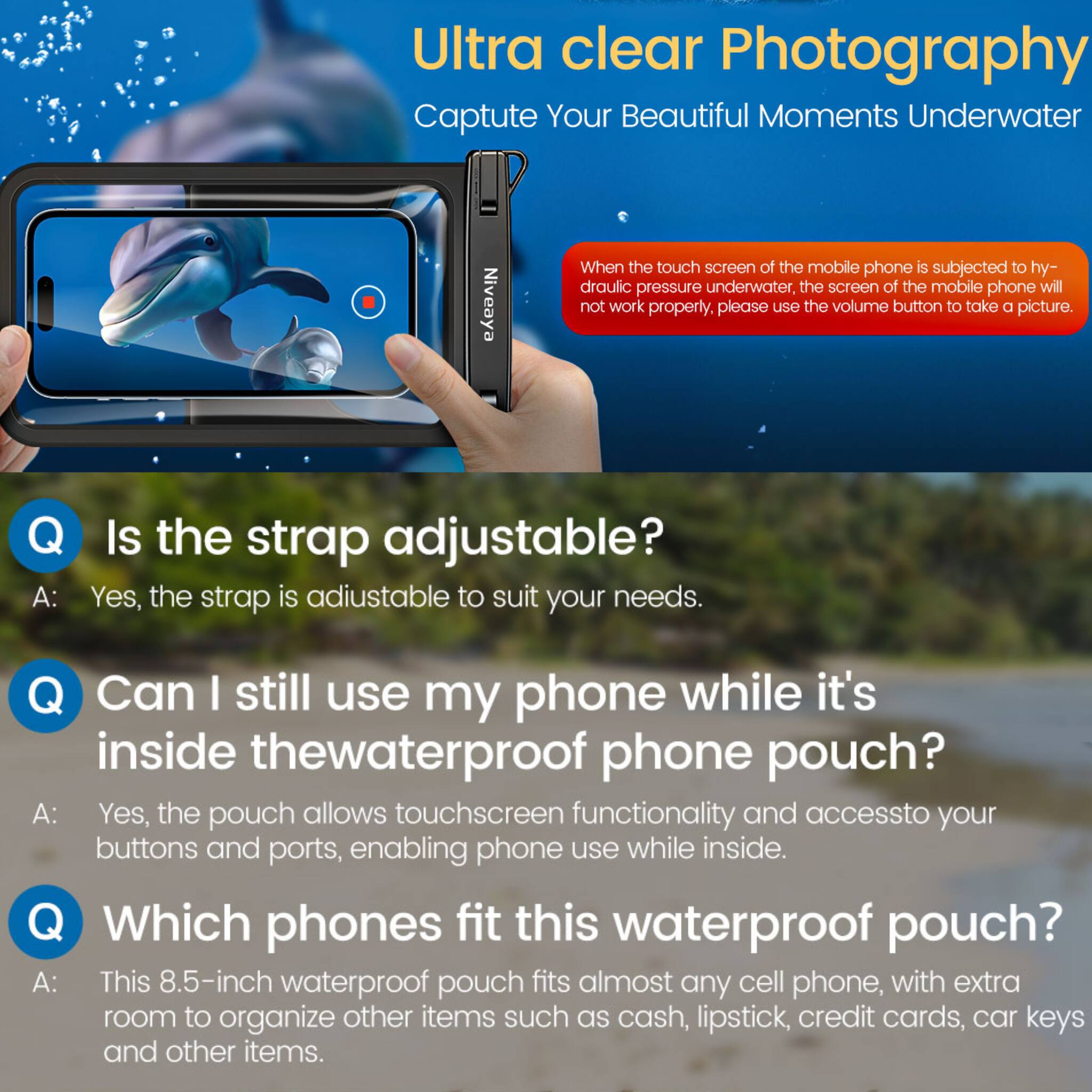 Ultra clear Photography  
Capture Your Beautiful Moments Underwater

When the touch screen of the mobile phone is subjected to hydraulic pressure underwater, the screen of the mobile phone will not work properly, please use the volume button to take a picture.

Q: Is the strap adjustable?  
A: Yes, the strap is adjustable to suit your needs.

Q: Can I still use my phone while it's inside the waterproof phone pouch?  
A: Yes, the pouch allows touchscreen functionality and access to your buttons and ports, enabling phone use while inside.

Q: Which phones fit this waterproof pouch?  
A: This 8.5-inch waterproof pouch fits almost any cell phone, with extra room to organize other items such as cash, lipstick, credit cards, car keys, and other items.