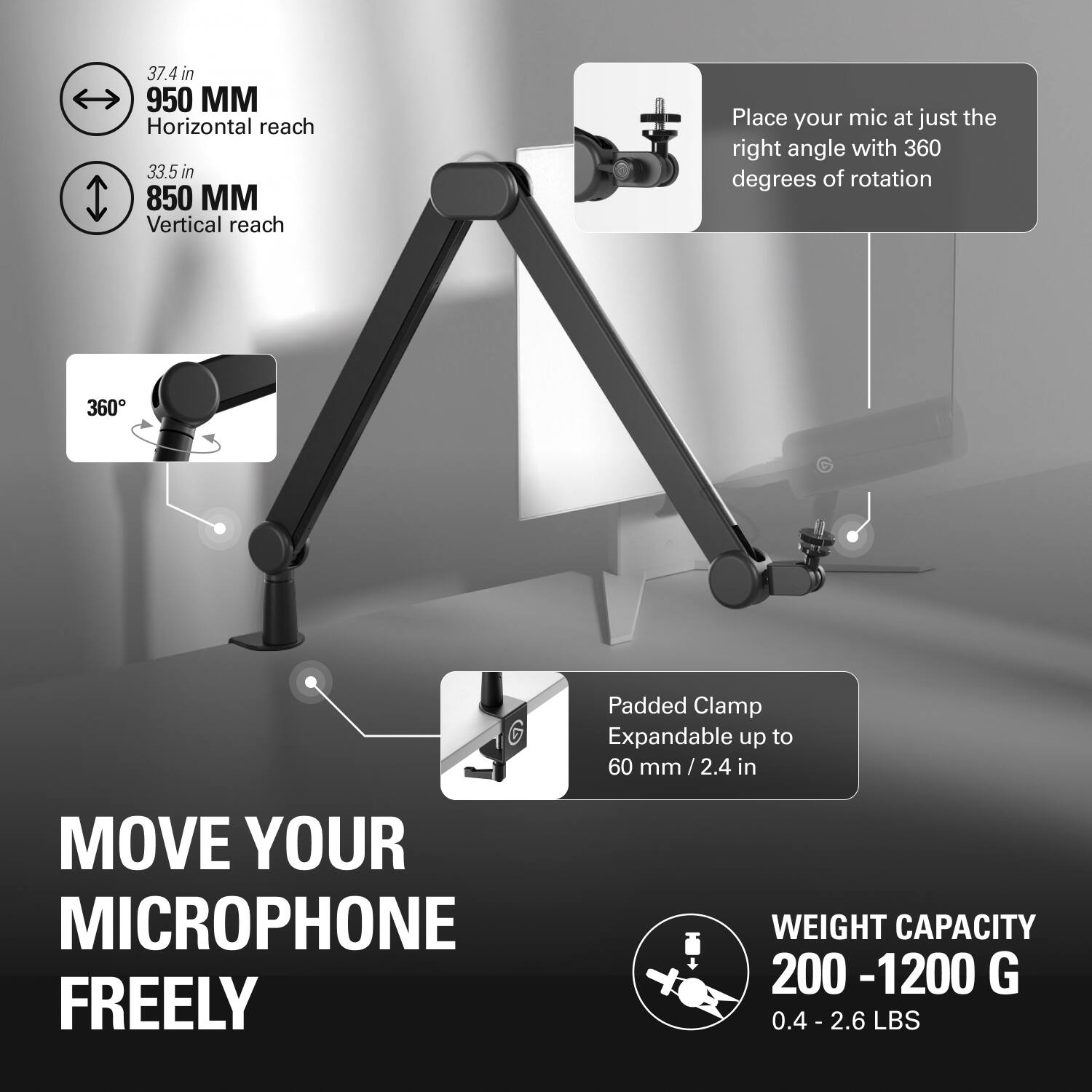 - **Horizontal Reach:** 37.4 in (950 mm)
- **Vertical Reach:** 33.5 in (850 mm)
- **360° Rotation:** Place your mic at just the right angle with 360 degrees of rotation
- **Padded Clamp:** Expandable up to 60 mm (2.4 in)
- **Weight Capacity:** 200 - 1200 g (0.4 - 2.6 lbs)

**MOVE YOUR MICROPHONE FREELY**