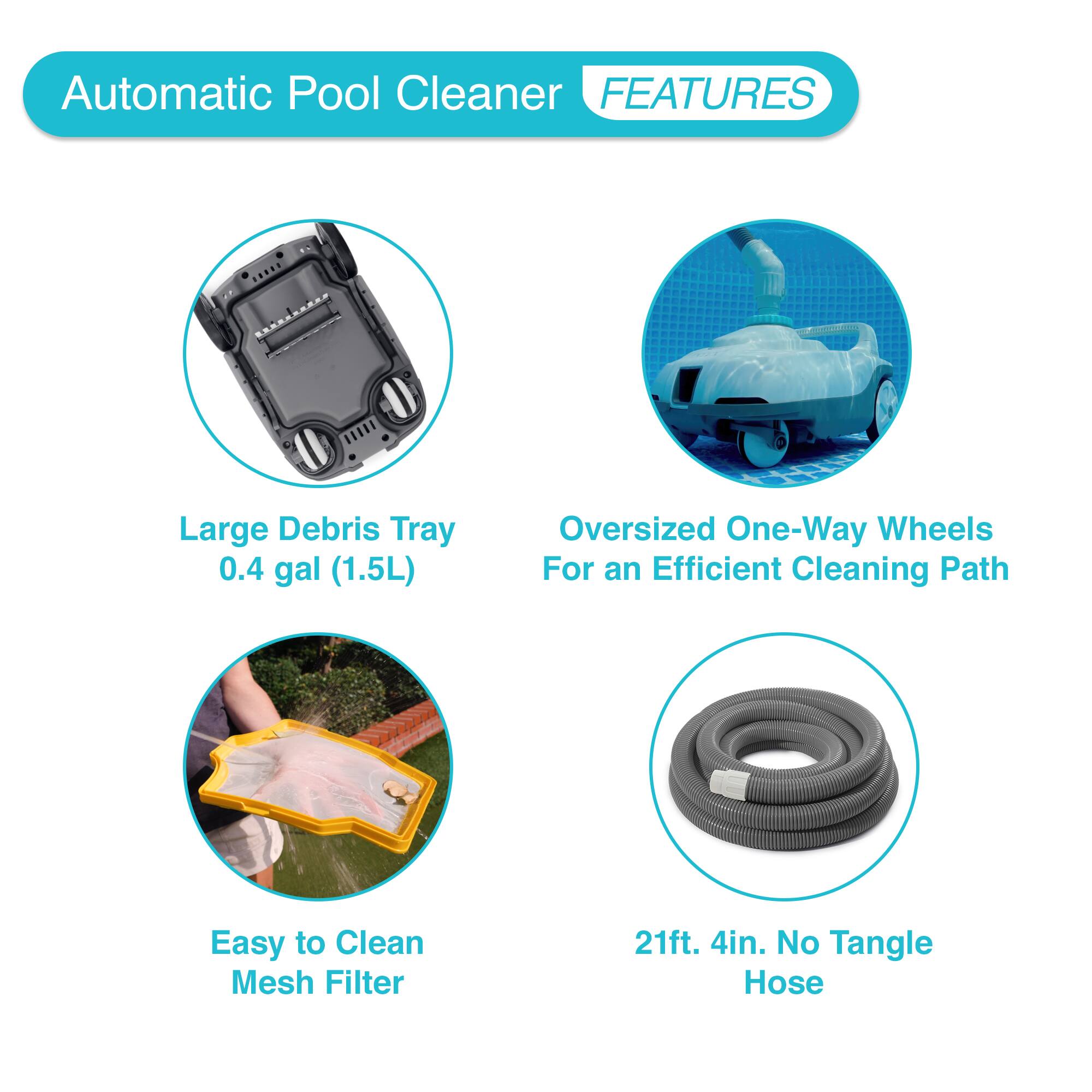 Automatic Pool Cleaner

FEATURES

- Large Debris Tray
  - 0.4 gal (1.5L)

- Oversized One-Way Wheels
  - For an Efficient Cleaning Path

- Easy to Clean Mesh Filter

- 21ft. 4in. No Tangle Hose
