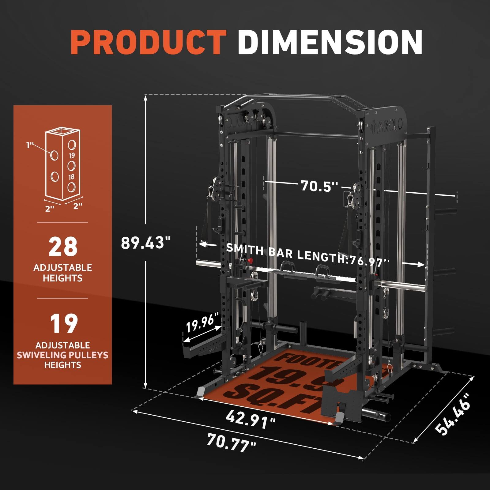 PRODUCT DIMENSION

28 ADJUSTABLE HEIGHTS
19 ADJUSTABLE SWIVELING PULLEYS HEIGHTS

SMITH BAR LENGTH: 76.97"

1" 2" 19 18 2"

70.5"

19.96"

FOOTE 19g SO.FT

42.91"

70.77"

54.46"