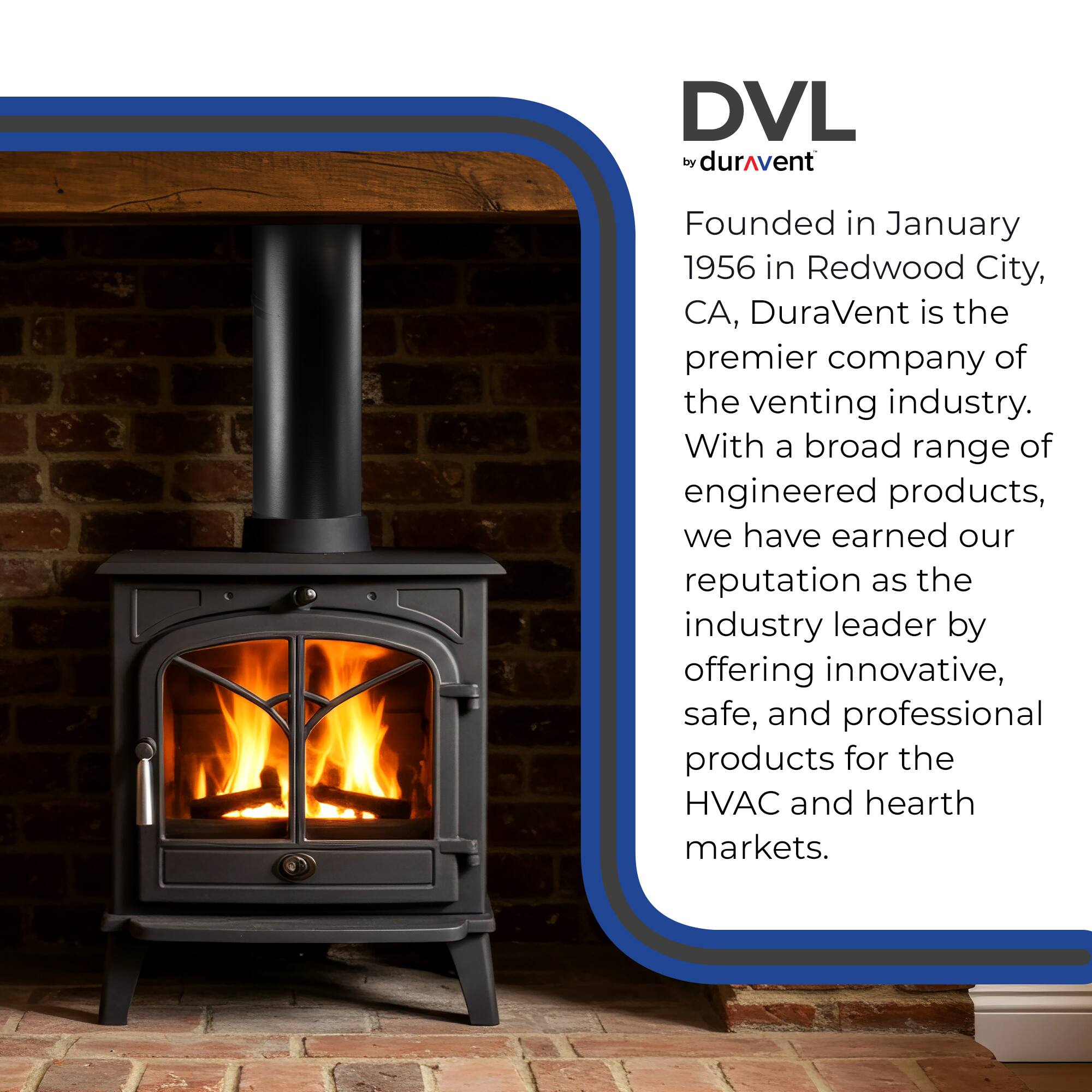 DVL by DuraVent

Founded in January 1956 in Redwood City, CA, DuraVent is the premier company of the venting industry. With a broad range of engineered products, we have earned our reputation as the industry leader by offering innovative, safe, and professional products for the HVAC and hearth markets.