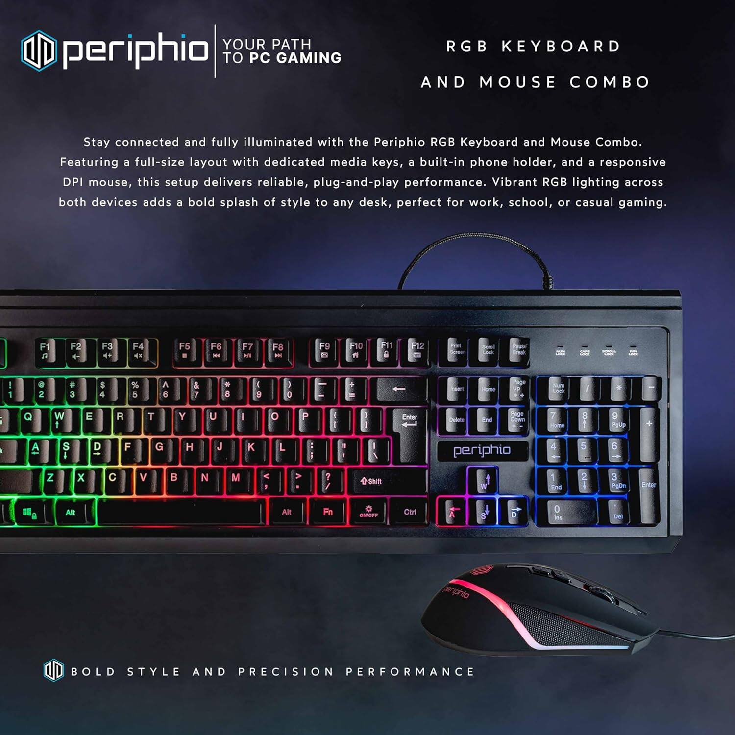 **periphio**

**YOUR PATH TO PC GAMING**

**RGB KEYBOARD AND MOUSE COMBO**

Stay connected and fully illuminated with the Periphio RGB Keyboard and Mouse Combo. Featuring a full-size layout with dedicated media keys, a built-in phone holder, and a responsive DPI mouse, this setup delivers reliable, plug-and-play performance. Vibrant RGB lighting across both devices adds a bold splash of style to any desk, perfect for work, school, or casual gaming.

**BOLD STYLE AND PRECISION PERFORMANCE**