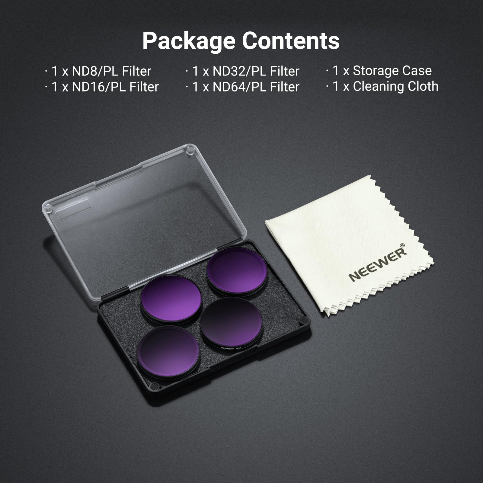 Package Contents

- 1 x ND8/PL Filter
- 1 x ND16/PL Filter
- 1 x ND32/PL Filter
- 1 x ND64/PL Filter
- 1 x Storage Case
- 1 x Cleaning Cloth

NEEWER