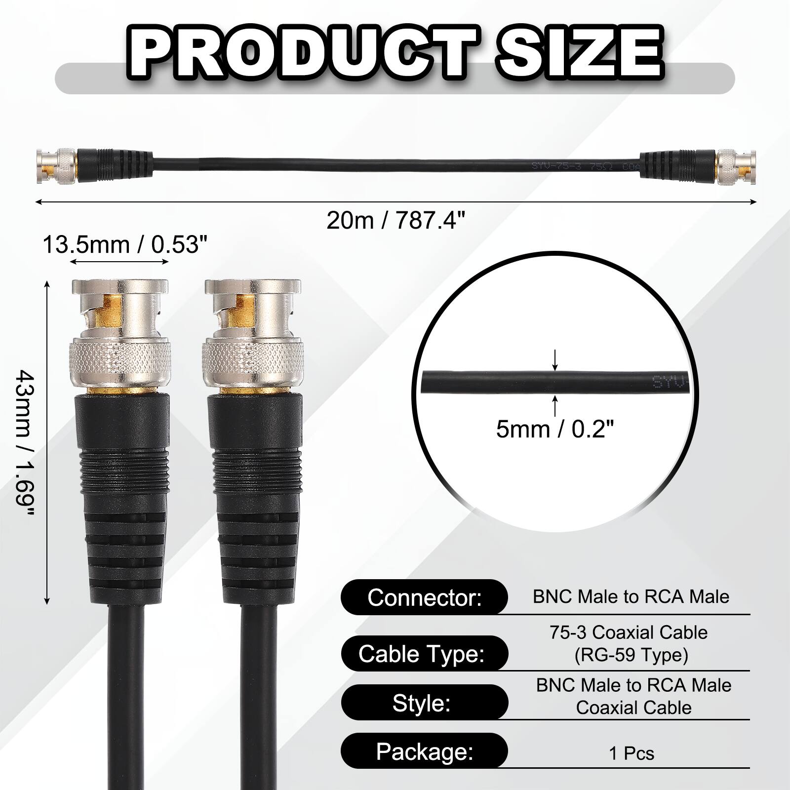 PRODUCT SIZE  
Y0-75-3 adS2 3  
13.5mm / 0.53"  
20m / 787.4"  
43mm / 1.69"  
5mm / 0.2"  

Connector: BNC Male to RCA Male  
Cable Type: 75-3 Coaxial Cable (RG-59 Type)  
Style: BNC Male to RCA Male Coaxial Cable  
Package: 1 Pcs