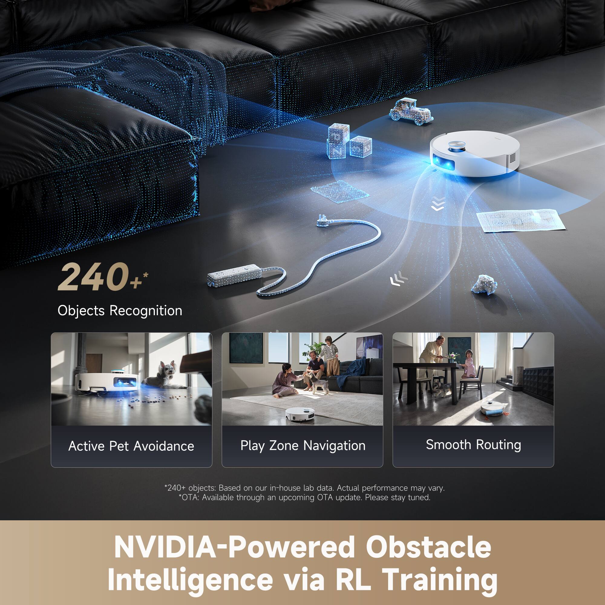 240+ Objects Recognition  
Active Pet Avoidance  
Play Zone Navigation  
Smooth Routing  

*240+ objects: Based on our in-house lab data. Actual performance may vary.  
*OTA: Available through an upcoming OTA update. Please stay tuned.  

NVIDIA-Powered Obstacle Intelligence via RL Training