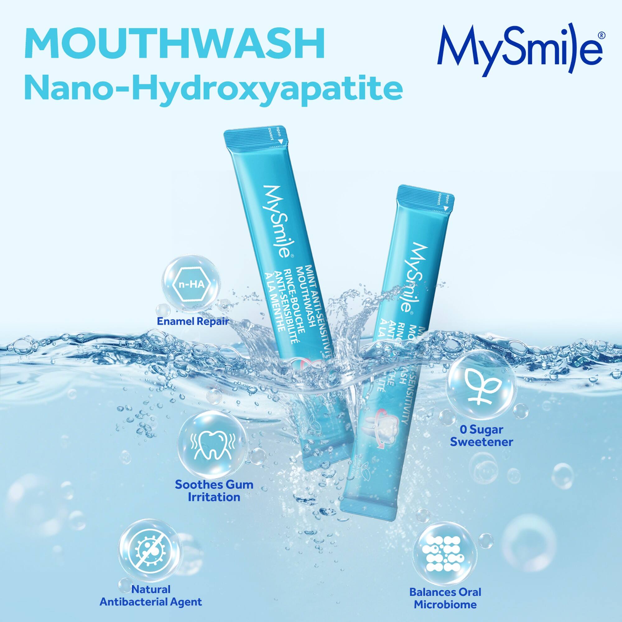 MOUTHWASH  
Nano-Hydroxyapatite  

MySmile  
MINT  
ANTI-SENSITIVITY  
RINCE-BOUCHE  

Enamel Repair  
Soothes Gum Irritation  
Natural Antibacterial Agent  
Balances Oral Microbiome  
0 Sugar Sweetener