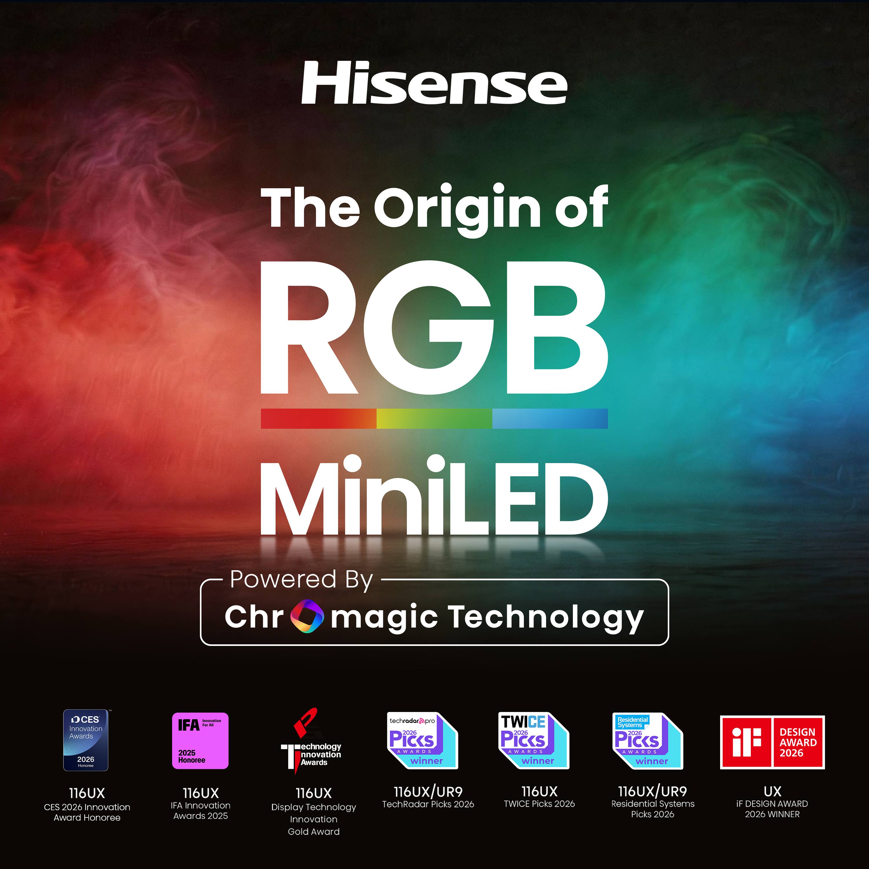 Hisense  
The Origin of RGB MiniLED  
Powered By Chr magic Technology  

CES 2026 Innovation Award Honoree  
IFA Innovation Awards 2025  
Display Technology Innovation Award  
TechRadar Picks 2026  
TWICE Picks 2026  
Residential Systems Picks 2026  
IF Design Award 2026 Winner