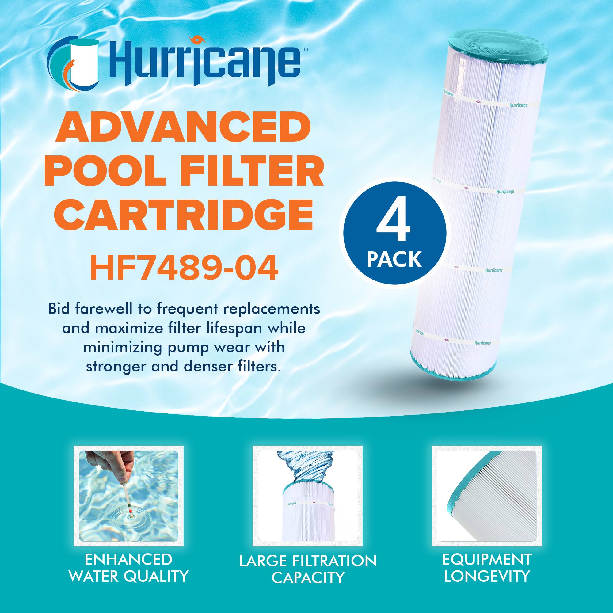 Hurricane  
ADVANCED POOL FILTER CARTRIDGE  
HF7489-04  

4 PACK  

Bid farewell to frequent replacements and maximize filter lifespan while minimizing pump wear with stronger and denser filters.  

ENHANCED WATER QUALITY  
LARGE FILTRATION CAPACITY  
EQUIPMENT LONGEVITY