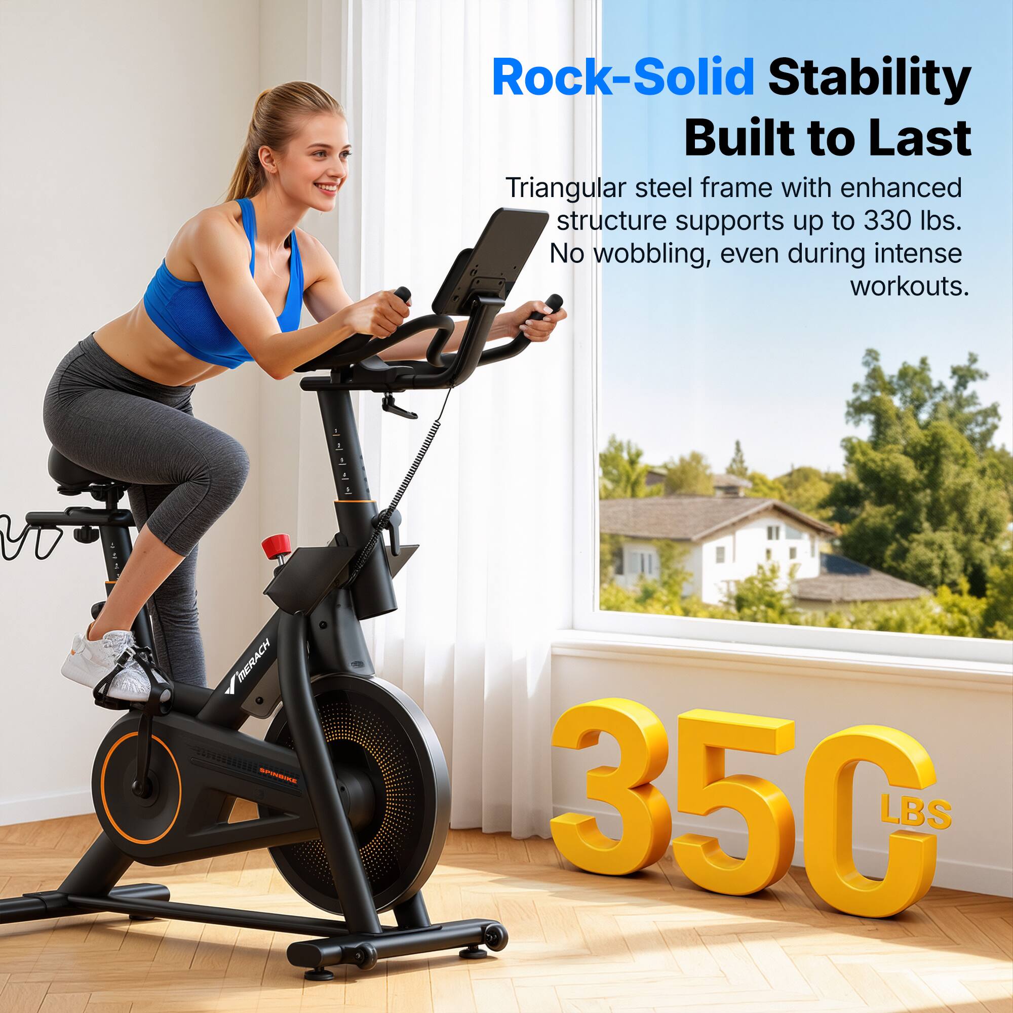 Rock-Solid Stability  
Built to Last  

Triangular steel frame with enhanced structure supports up to 330 lbs.  
No wobbling, even during intense workouts.  

350 LBS