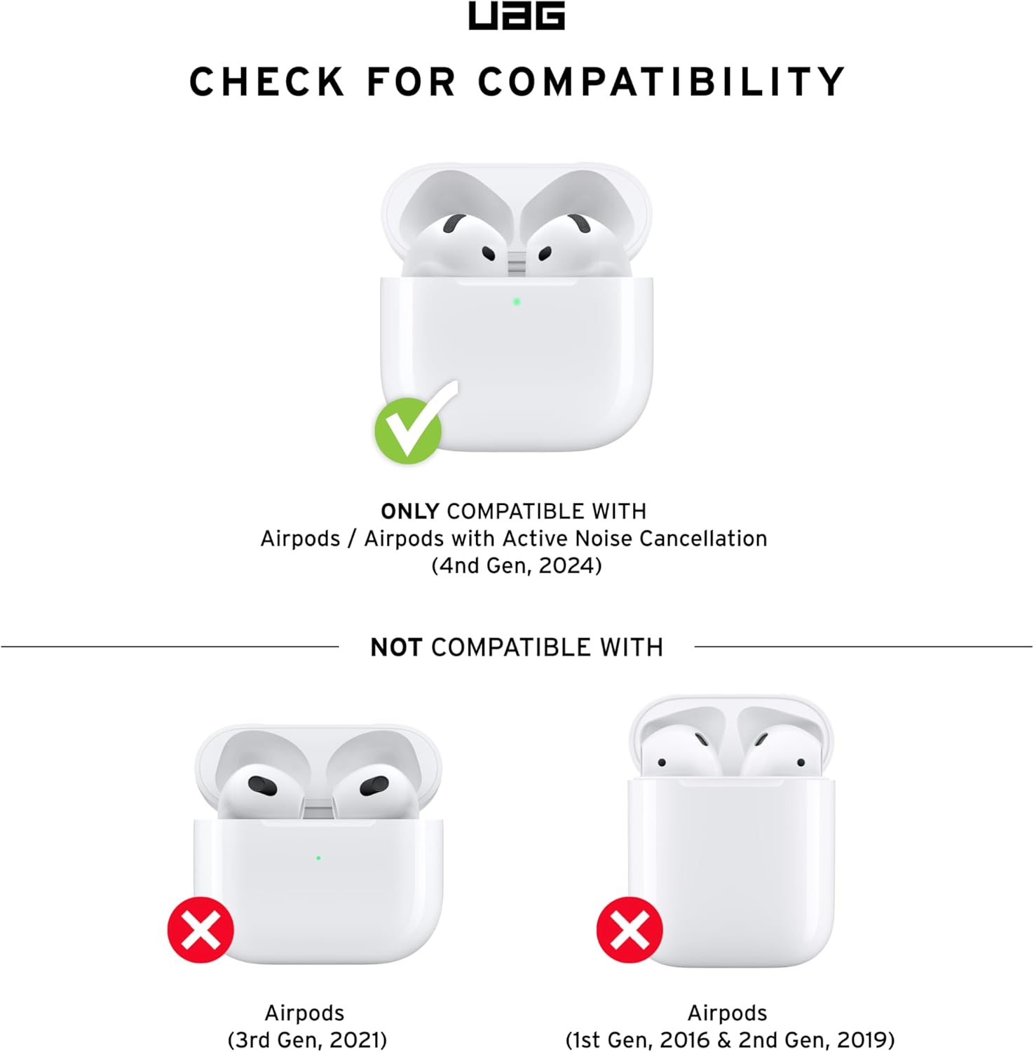 CHECK FOR COMPATIBILITY

ONLY COMPATIBLE WITH  
Airpods / Airpods with Active Noise Cancellation  
(4th Gen, 2024)

NOT COMPATIBLE WITH  
Airpods  
(3rd Gen, 2021)  
Airpods  
(1st Gen, 2016 & 2nd Gen, 2019)