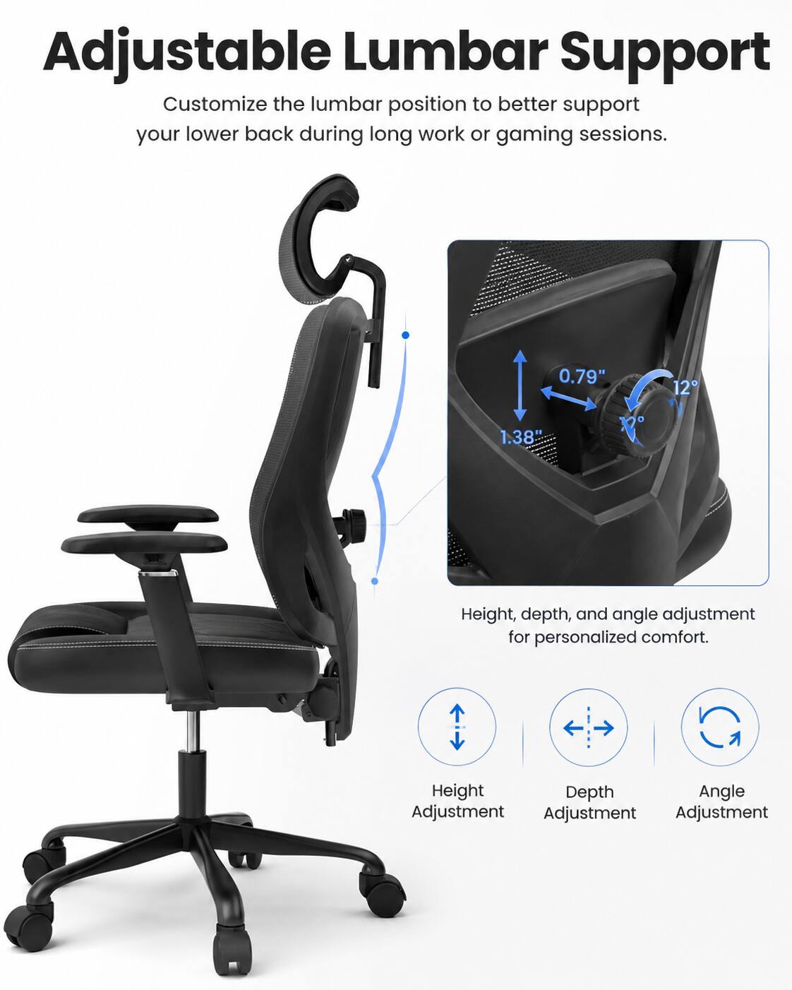 Adjustable Lumbar Support  
Customize the lumbar position to better support your lower back during long work or gaming sessions.  

0.79" 12  
1.38" 12  

Height, depth, and angle adjustment for personalized comfort.  

Height Adjustment  
Depth Adjustment  
Angle Adjustment