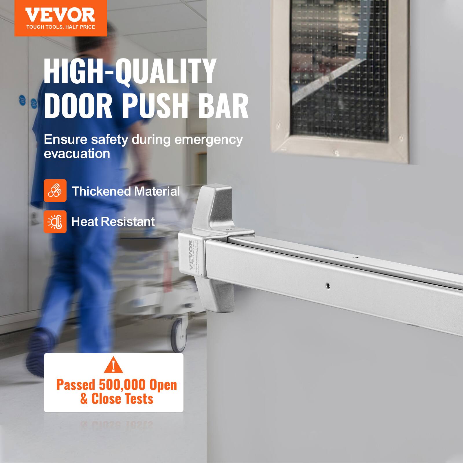 VEVOR TOUGH TOOLS, HALF PRICE HIGH-QUALITY DOOR PUSH BAR  
Ensure safety during emergency evacuation  
Thickened Material  
Heat Resistant  
Passed 500,000 Open & Close Tests