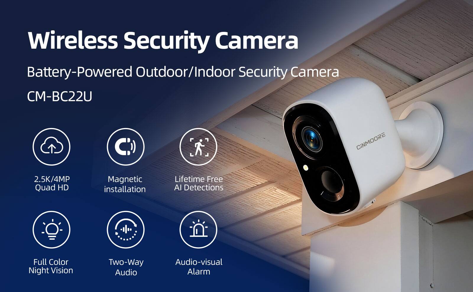 Wireless Security Camera  
Battery-Powered Outdoor/Indoor Security Camera CM-BC22U  
CiNMOORE  
2.5K/4MP Quad HD  
Magnetic Installation  
Lifetime Free AI Detections  
Full Color Night Vision  
Two-Way Audio  
Audio-visual Alarm