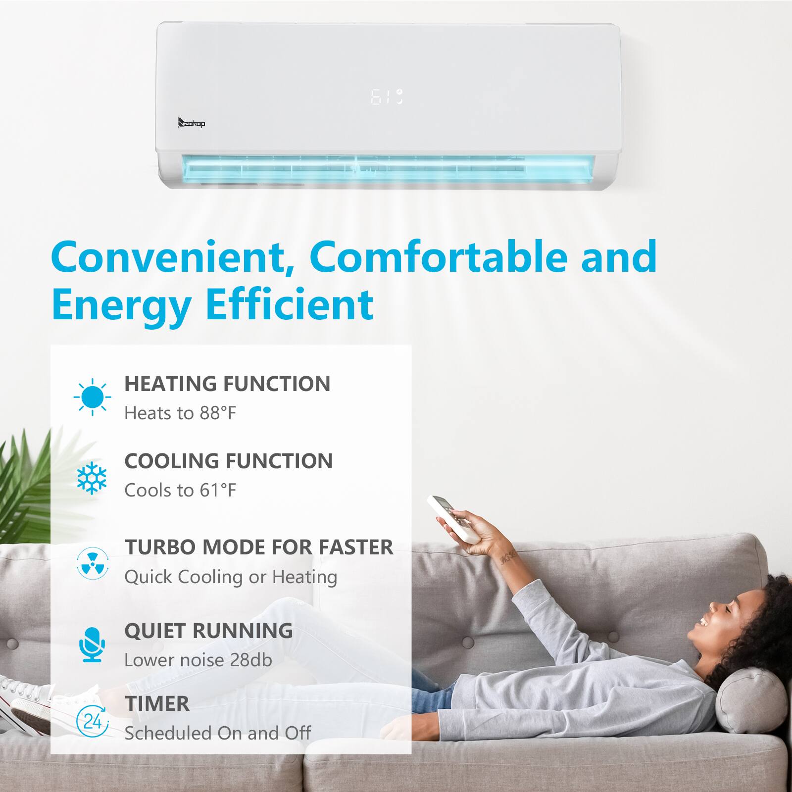 Convenient, Comfortable and Energy Efficient

HEATING FUNCTION
Heats to 88°F

COOLING FUNCTION
Cools to 61°F

TURBO MODE FOR FASTER
Quick Cooling or Heating

QUIET RUNNING
Lower noise 28dB

TIMER
24 Scheduled On and Off