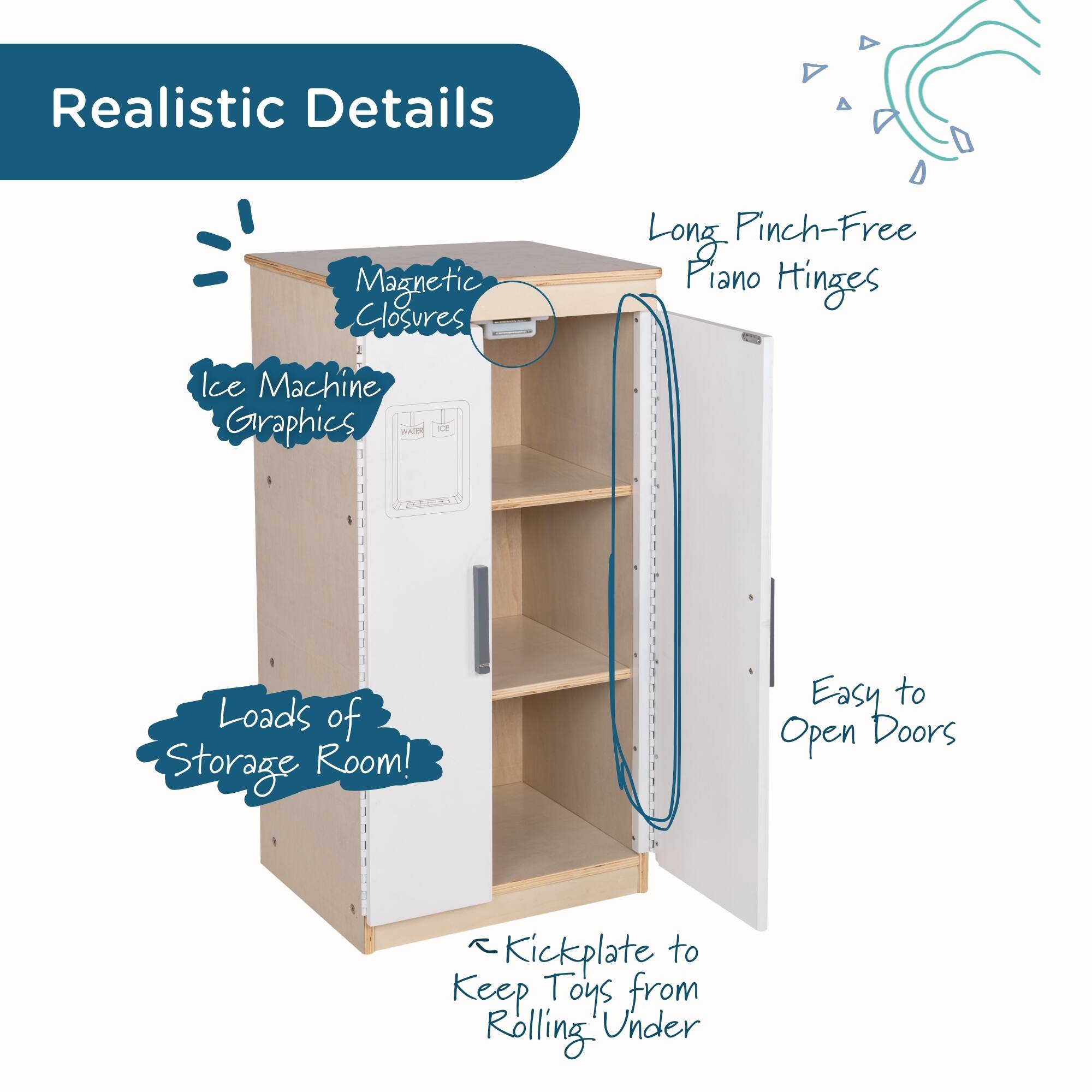 Realistic Details  
Magnetic Closures  
Ice Machine Graphics  
Long Pinch-Free Piano Hinges  
Loads of Storage Room!  
Easy to Open Doors  
Kickplate to Keep Toys from Rolling Under